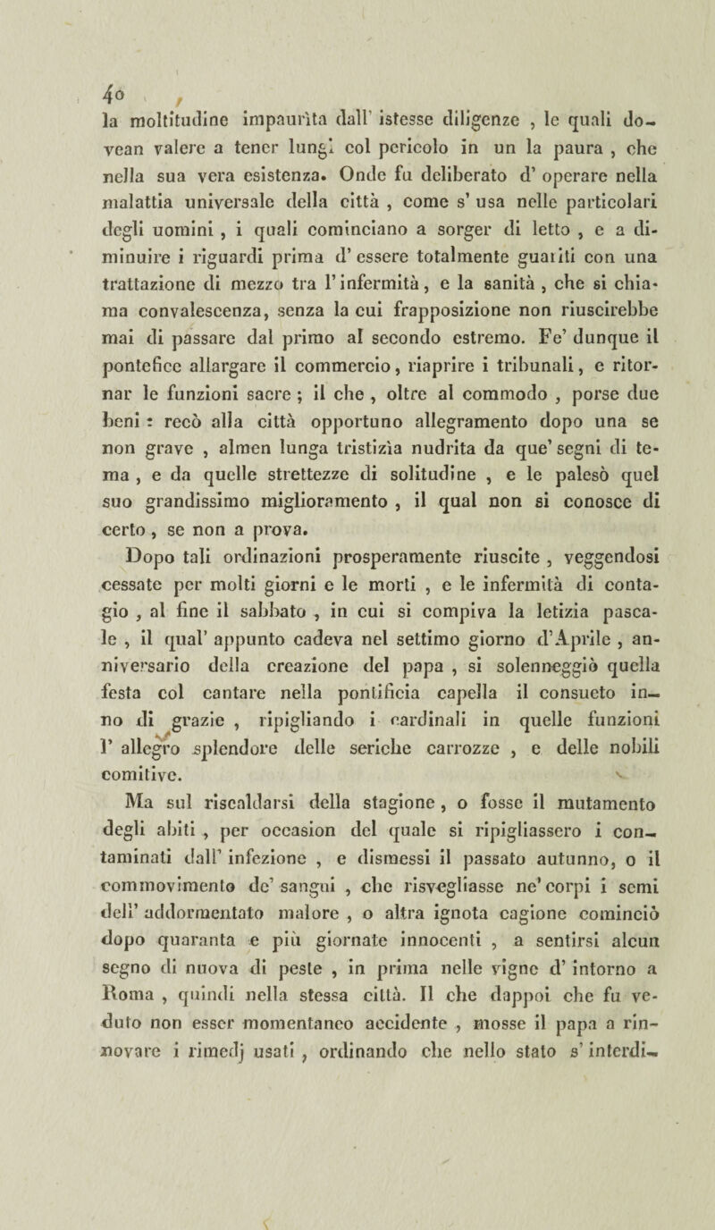 1 4° * , la moltitudine impaurita dall’ istesse diligenze , le quali do- vean valere a tener lungi col pericolo in un la paura , che nella sua vera esistenza. Onde fu deliberato d’ operare nella malattia universale della città , come s’ usa nelle particolari degli uomini , i quali cominciano a sorger di letto , e a di¬ minuire i riguardi prima d’essere totalmente guanti con una trattazione di mezzo tra l’infermità, e la sanità , che si chia* ma convalescenza, senza la cui frapposizione non riuscirebbe mai di passare dal primo al secondo estremo. Fé’ dunque il pontefice allargare il commercio, riaprire i tribunali, e ritor¬ nar le funzioni sacre ; il che , oltre al commodo , porse due beni : recò alla città opportuno allegramento dopo una se non grave , almen lunga tristizia nudrita da que’ segni di te¬ ma , e da quelle strettezze di solitudine , e le palesò quel suo grandissimo miglioramento , il qual non si conosce di certo, se non a prova. Dopo tali ordinazioni prosperamente riuscite , veggendosi cessate per molti giorni e le morti , e le infermità di conta¬ gio , al fine il sabbato , in cui si compiva la letizia pasca¬ le , il qual’ appunto cadeva nel settimo giorno d’Aprile , an¬ niversario della creazione del papa , si solenneggiò quella festa col cantare nella pontificia capella il consueto in¬ no di grazie , ripigliando i cardinali in quelle funzioni F allegro splendore delle seriche carrozze , e delle nobili comitive. v Ma sul riscaldarsi della stagione , o fosse il mutamento degli abiti , per oceasion del quale si ripigliassero i con¬ taminali dall’ infezione , e dismessi il passato autunno, o il commovimento de’sangui , clic risvegliasse ne’corpi i semi dell’ addormentato malore , o altra ignota cagione cominciò dopo quaranta e più giornate innocenti , a sentirsi alcun segno di nuova di peste , in prima nelle vigne d’ intorno a Roma , quindi nella stessa città. Il che dappoi che fu ve¬ duto non esser momentaneo accidente , mosse il papa a rin¬ novare i rimedj usati 7 ordinando che nello stato s’interdi-