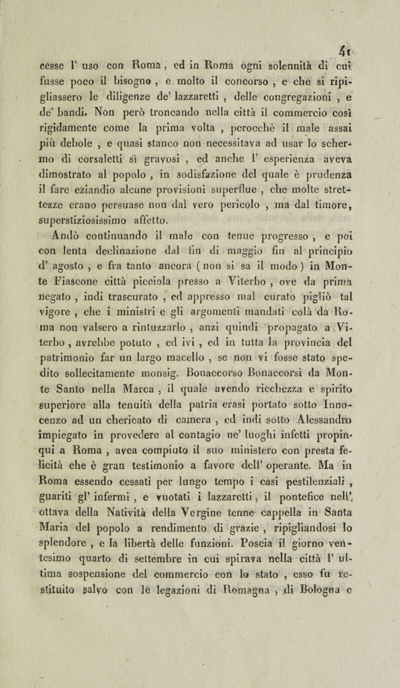 4t cesse 1’ uso con Roma, ed in Roma ogni solennità di cui fusse poco il bisogno , e molto il concorso , e che si ripi¬ gliassero le diligenze de’ lazzaretti , delle congregazioni , e de’ bandi. Non però troncando nella città il commercio così rigidamente come la prima volta , perocché il male assai più debole , e quasi stanco non necessitava ad usar lo scher^ mo di corsaletti sì gravosi , ed anche 1’ esperienza aveva dimostrato al popolo , in sodisfazione del quale è prudenza il fare eziandio alcune provisioni superflue , che molte stret¬ tezze erano persuase non dal vero pericolo , ma dal timore, superstiziosissimo affetto. Andò continuando il male con tenue progresso , e poi con lenta declinazione dal fin di maggio fin al principio d’ agosto , e fra tanto ancora ( non si sa il modo ) in Mon¬ te i’iascone città picciola presso a Viterbo , ove da prima negato , indi trascurato , ed appresso mal curato pigliò tal vigore , che i ministri e gli argomenti mandati colà da Ro¬ ma non valsero a rintuzzarlo , anzi quindi propagato a Vi¬ terbo , avrebbe potuto , ed ivi , ed in tutta la provincia del patrimonio far un largo macello , se non vi fosse stato spe¬ dito sollecitamente monsig. Bonaccorso Bonaccorsi da Mon¬ te Santo nella Marca , il quale avendo ricchezza e spirito superiore alla tenuità della patria erasi portato sotto Inno¬ cenzo ad un chericato di camera , ed indi sotto Alessandro impiegato in provedere al contagio ne’ luoghi infetti propin¬ qui a Roma , avea compiuto il suo ministero con presta fe¬ licità che è gran testimonio a favore dell’ operante. Ma in Roma essendo cessati per lungo tempo i casi pestilenziali , guariti gl’ infermi , e vuotati i lazzaretti, il pontefice nell’ ottava della Natività della Vergine tenne cappella in Santa Maria del popolo a rendimento di grazie , ripigliandosi Io splendore , e la libertà delle funzioni. Poscia il giorno ven¬ tesimo quarto di settembre in cui spirava nella città 1’ ul¬ tima sospensione del commercio con lo stato , esso fu re¬ stituito salvo con le legazioni di Romagna , di Bologna e