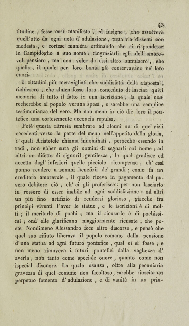 . . & libidine j fosse così manifestoed insigne , ;che assolveva quell’ at(o da ogni nota d’ adulazione , tutta via dissentì con modesta , e cortese maniera ordinando che si rispondesse in Campidoglio a suo nome : ringraziarli egli dell’ amore- voi pensiero , ma non voler da essi altro simulacro , ehe quello , il quale per loro bontà gli conservavano ne’ loro cuori. I cittadini più meravigliati ehe soddisfatti della risposta , richiesero , che alraen fosse loro conceduto di lasciar quivi memoria di tutto il fatto in una iscrizione , la quale non recherebbe al popolo veruna spesa , c sarebbe una semplice testimonianza del vero. Ma non meno in ciò diè loro il pon¬ tefice una cortesemente acconcia repulsa. Potè questa ritrosìa sembrare ad alcuni un di que’ vizii eccedenti verso la parte del meno nell’appetito della gloria, i quali Aristotele chiama innominati , perocché essendo in radi , non ebber cura gli uomini di segnarli col nome ; ad altri un difetto di signoril gentilezza , la qual gradisce ed accetta dagl’ inferiori quelle picciole ricompense , eh’ essi ponno rendere a sommi benefizii de’ grandi ; come fa un creditore amorevole , il quale riceve in pagamento dal po¬ vero debitore ciò , eh1 ei gli proferisce , per non lasciarlo in rossore di esser inabile ad ogni soddisfazione : ad altri un più fino artifizio di rendersi glorioso , giacché fra principi viventi l’aver le statue , e le iscrizioni è di mol¬ ti ; il meritarle di pochi ; ma il ricusarle è di pochissi¬ mi ; ond’ elle glorificano maggiormente ricusate , che po¬ ste. Nondimeno Alessandro fece altro discorso , e pensò che quel suo rifiuto liberava il popolo romano dalla pensione d’una statua ad ogni futuro pontefice , qual ei si fosse ; e non meno rimoveva i futuri pontefici dalla vaghezza d* averla , non tanto come speciale onore , quanto come non ispecial disonore. La quale usanza , oltre alla pecuniaria gravezza di quel comune non facoltoso, sarebbe riuscita un perpetuo fomento d’ adulazione , e di vanità in un pria-