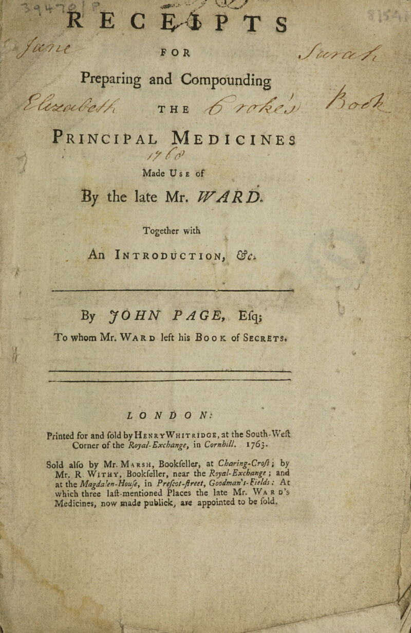 fry?- ry - R E C l£7l{ P T S FOR •/.v Preparing and Compounding THE ) Principal Medicines - /? ft? ' ' Made Use of * By the late Mr. WARD. Together with An Introduction, &c> By JOHN PAGE, Efq; To whom Mr. War d left his Book of SecrJsts* LONDON: Printed for and fold byHfiNRYWniT ridge, at the South-Weft Corner of the Royal-Exchange, in Cornhdl. 17^3* Sold alfo by Mr. Marsh, Bookfellex, at Charlng-Crofs i by Mr. R Withy, Bookfeller, near the Royal-Exchange; and at the Magda!en-Houfe> in Prefect-freet, Goodman's-Fields: At which three laft-mentioned Places the late Mr. Ward’s Medicines, now made publick, are appointed to be fold.