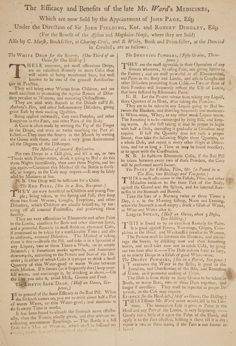 The Efficacy and Benefits of the late Mr. Ward's Medicines, Which are now Sold by the Appointment of John Page, Efq; Under the Direction of Sir John Fielding, Knt. and Robert Dingley, Efq; (For the Benefit of the Afylum and Magdalen-lionfe, where they are Sold) Aifo by C. Marjh, Book feller, at Charing-Crofs, and R. Withy, Book and Print-feller, at the Dunciad in Combill\ are as follows: The White Drop for the Scurvy, (One Third of au Ounce for One Shilling.) H E S E innocent, yet mod efficacious Drops, are an excellent Remedy in more Cafes than will admit of being mentioned here, but well known to be one of the greateft Antifcorbu- tycs in Practice. They wiil bring>away Worms from Children, and are molt excellent in promoting the regular Return of Difor- ders peculiar to Women, and removing Obftru6tions. They are ufed with Succefs in the Difeafe call’d St. Anthony's Fire, and other Inflammatory Diforders, giving great Eafe by their cooling Qi,al ities. Being applied outwardly, they cure Pimples, and other Eruptions in the Face, and other Parts of the Body. A Cure is often made by wetting the Tip of the Finger in the Drops, and once or twice touching the Part af- fe<5led.—They cure the Scurvy in the Mouth by wetting the Gums with them, and are a very great Antivenereal all the Degrees of the Diftemper. The Method of inward Application. Put two Drops in a Gill-glafs, and fill it up, or two ~ Thirds with Pump-water, drink it going to Bed ; do this three Nights fuccqflively, then omit three Nights, and be¬ gin again.—‘Continue this Method till the Bottle is fin idl¬ ed, or longer, as the Cafe may require.—-It may be fafely ufed by Mariners at Sea. N. B. One Drop will be fufficient for a Child. Red Pills, (Six in a Box, Six-pence.) TmH E Y are very beneficial to Children and young Peo¬ ple ; being taken, in the Spring and Fall, they keep them free from Worms, Coughs, Eruptions, and other Diforders, which Children are' ufually fubje& to, by car¬ rying off all internal Foulneffes, and preferving them healthy. . They are very efficacious in Rheumatic and other Pains in the Limbs, excellent for Boils and other uicerous Soses, and a powerful Remedy in mod dubboin chronical Cafes, if continued to be taken for a confiderable n ime 5 and alio in obdinate, venereal Diforders. Fhe IVIethod of takings them is thisBruife the Pill, and take it in a Spoonful of any Eiquor, two or three B imes a Week, on an empty Stomach ; it fometimes works upwards, and fometimes downwards, according to the Nature and Seat of Dif- order; in either of which Cafes it is proper to drink a funall Quantity of thin Water-gruel or warm Water between efch Motion. If it fweats (as it frequently does) keep your- felf warm, and encourage it, by drinking as above. On the Da> you take it, avoid Milk, Greens and Fruit. The Emetic Sack Drop, (Half an Ounce, Six¬ pence 9) S in general of the fame Efficacy as the Red Pill* ^ k.en _ the Sicknefs comeson, you are to drink about half a 1 int of warm Water, or thin Water-gruel; and continue to do fo every Time it works. ff n It has been found to cleanfe the Stomach more effect u- aily, than the Vomits ufually given, and that without ot- cafioning uncommon Reaching*. - 1 lie Bottle ,s a f. U Dofe for a Man or Woman, which muff he leliened ac- I T To; : to Pe -c U| .(■jv to < f me r The Sweating Powders, (Fifty Grains, Three¬ pence.) /~pPIEY are the mod agreeable in their Operation of any * -Sweats whatever, by cafing Pain, and giving Spirits to the Patient ; and are mod po werful in all Rheumatifms, and Pains in the Body and Limbs, and alfo in Coughs and other Diforders proceeding from Colds.—Two or three of thele Powders will frequently redore the Ufe of Lirnbs, that have fuft'ered by Rheumatic Pains. N. B. Let the Patient refrain from taking any Liquid, three Quarters of an Hour, after taking the Powders. They are to be taken in any Liquid going to Bed be¬ tween the Blankets, and drinking frequently and moderate¬ ly White-wine, Whey, or any other weak Liquor warm. The Sweating is to be encouraged by lying dill, and keep¬ ing warm. At the fird taking it may be proper to begin with half a Dofe, increafing it gradually as Occafion may require. If half the Quantity does not raife a proper Sweat, then take the following Night three Quarters, or a whole Dofe, and repeat it every other Night at Discre¬ tion, and for as long a Time as may be found neceflary, or to agree with the Conftitution. N. B. In dubborn Rheumatic Cafes, if the Red Pill be taken between every two of thefe Powders, the Cure will be performed much fooner. The Paste for Fidulas, Piles, &c. (a Pound in a Tin Box, two Shillings and Ten-pence.) H I S is moft efficacious in the Fiftula, Piles, and other Maladies incident to the fame Part of the Body, againft the Gravel and the Spleen, and for internal Sore- neiles in the Stomach and Bowels. Take the Size of a Nutmeg twice or three Times a Day, /. e. in the Morning fading, Noon and Evening, when the Stomach is mod empty j drink a Glafs of Water, or Wine and Water after it. Liquid Sweat, (Half an Ounce, about 5 Dofes, One Shilling.) THIS is found to he an excellent Remedy for Pains. It i$ good againd Fevers, Vomitings, Gripes, Com¬ plaints in the Head, and Weaknefles peculiar to Women. The Patient mud lie between the Blankets, and encou¬ rage the Sweat, by drinking now and then fomething warm, and mud take care not to catch Cold, by going out too foon after it.——The Dofe is from forty to lixtv, or to ninety Drops in a Glafs of good White-wine. The Dropsy Powders, (Six in a Parcel, Six-pence. ) | T evacuates the Water in the Belly, is good in the Jaundice, and Overflowing of the Bile, and Retenfion of Urine, as it promotes making of Urine. The Dofe is from thirty to forty Grains to be taken in Broth, or warm Beer, two or three Days together, and longer if neceflary. They mud he repeated at proper In¬ tervals, as the Cafe mav require. Essence for the Head-ach,^ Half an Ounce, One Shilling.) ^ II I S E fie nee Mr. Ward never would fell in his Life¬ time. The immediate Eafe it gives in Pains in the Head and any Part of the Limbs, is very furprizing.- Gently rub a little of it upon the Palm of the Hand, and apply it to the Part affefted, holding it there till it is dry ; repeat it two or three times, if the Pain k not fooner re- I lieved. T