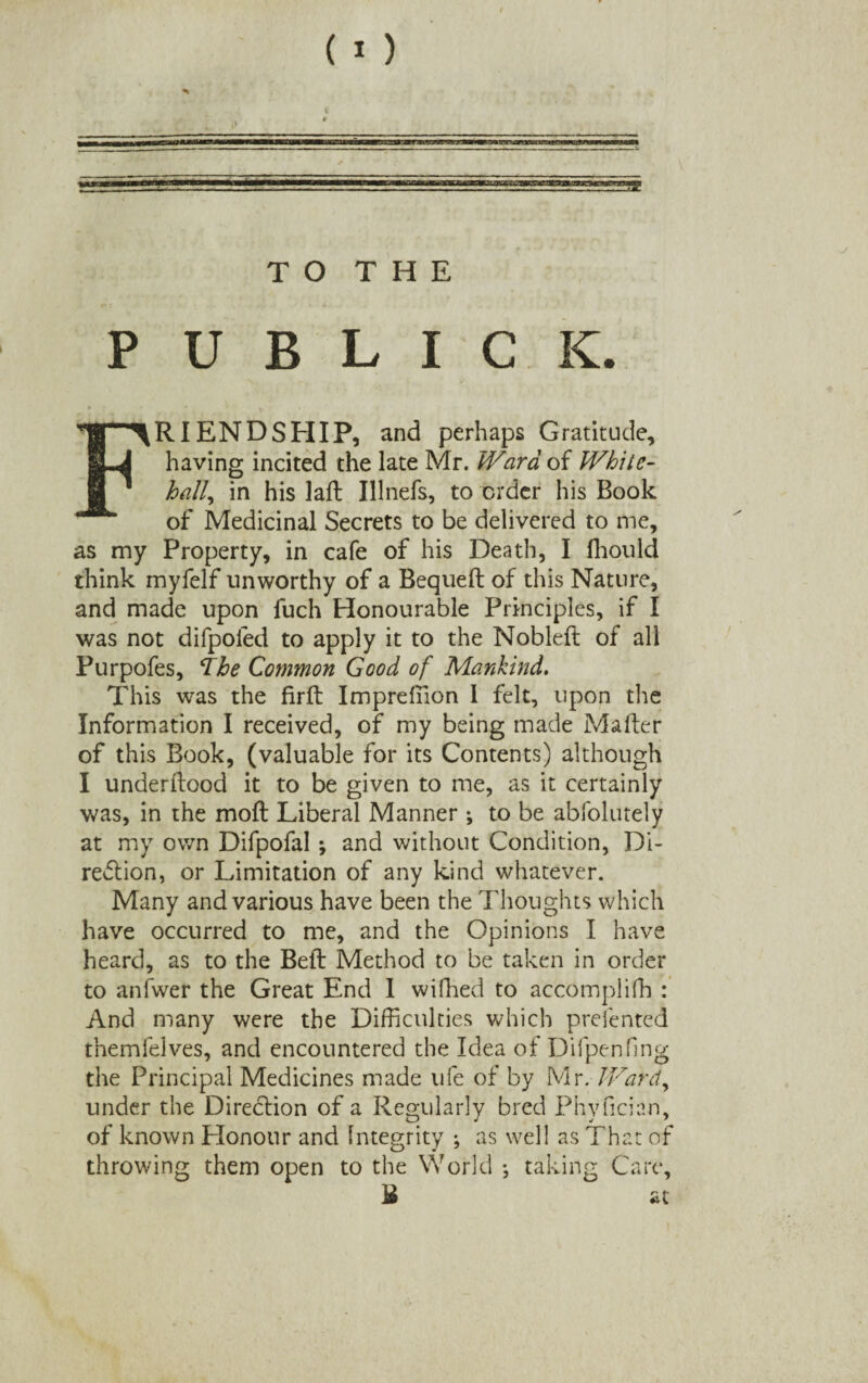 TO THE P U B L I C K. RI END SHIP, and perhaps Gratitude, Li having incited the late Mr. Ward of White- * ' hall, in his laft Illnefs, to order his Book of Medicinal Secrets to be delivered to me, as my Property, in cafe of his Death, I fhould think myfelf unworthy of a Bequeft of this Nature, and made upon fuch Honourable Principles, if I was not difpoled to apply it to the Nobleft of all Purpofes, The Common Good of Mankind. This was the firft Impreffion I felt, upon the Information I received, of my being made Mailer of this Book, (valuable for its Contents) although I underftood it to be given to me, as it certainly was, in the moft Liberal Manner •, to be abfolutely at my own Difpofal ; and without Condition, Di¬ rection, or Limitation of any kind whatever. Many and various have been the Thoughts which have occurred to me, and the Opinions I have heard, as to the Bell: Method to be taken in order to anfwer the Great End 1 wifhed to accomplifh : And many were the Difficulties which presented themfelves, and encountered the Idea of Difpenfing the Principal Medicines made life of by Mr. Ward, under the Direction of a Regularly bred Phyfician, of known Plonour and Integrity ; as well as That of throwing them open to the World •, taking Care, £ at