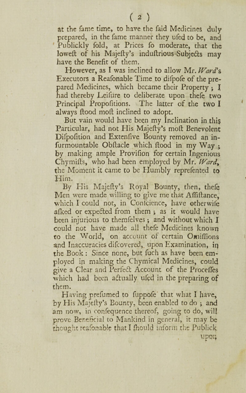 at the fame time, to have the faid Medicines duly prepared, in the fame manner they ufed to be, and Publickly fold, at Prices fo moderate, that the lowed of his Majefty’s induftrious Subjects may have the Benefit of them. However, as I was inclined to allow Mr. Ward's Executors a Reafonable Time to difpofe of the pre¬ pared Medicines, which became their Property \ I had thereby Leifure to deliberate upon thefe two Principal Propofitions. The latter of the two I always flood mofl inclined to adopt. But vain would have been my Inclination in this Particular, had not Plis Majefty’s moft Benevolent Difpofition and Extenfive Bounty removed an in- furmountable Obftacle which flood in my Way ^ by making ample Provifion for certain Ingenious Chymifts, who had been employed by Mr. lVardy the Moment it came to be Humbly reprefen ted to Him. By His Majefty’s Royal Bounty, then, thefe Men were made willing to give me that Aftiftance, which I could not, in Conlcience, have other wife afked or expected from them j as it would have been injurious to themfelves; and without which I could not have made all thefe Medicines known to the World, on account of certain Ojniflions and Inaccuracies difcovered,. upon Examination, irj the Book: Since none, but fuch as have been em¬ ployed ip making the Chymical Medicines, could give a Clear and Perfect Account of the Proceffes which had been actually uled in the preparing of them. Having prefumed to fuppofe that what I have, by His Majefty’s Bounty, been enabled to do ; and am now, in confequence thereof, going to do, will prove Beneficial to Mankind in general, it may be thought reafonable that I fnould inform the Publick , upoi;