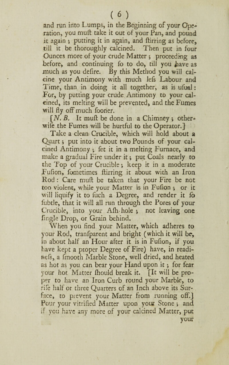 and run into Lumps, in the Beginning of your Ope¬ ration, you muft take it out of your Pan, and pound it again ; putting it in again, and ftirring as before, till it be thoroughly calcined. Then put in four Ounces more of your crude Matter ; proceeding as before, and continuing fo to do, till you jiave as much as you defire. By this Method you will cal¬ cine your Antimony with much lefs Labour and Time, than in doing it all together, as is ufual: For, by putting your crude Antimony to your cal¬ cined, its melting will be prevented, and the Fumes will fly off* much fooner. [iV. B. It muft be done in a Chimney ; other- wife the Fumes will be hurtful to the Operator.] Take a clean Crucible, which will hold about a Quart; put into it about two Pounds of your cal¬ cined Antimony ; fet it in a melting Furnace, and make a gradual Fire under it •, put Coals nearly to the Top of your Crucible; keep it in a moderate Fufion, fometimes ftirring it about with an Iron Rod : Care muft be taken that your Fire be not too violent, wrhile your Matter is in Fufion ; or it will liquify it to fuch a Degree, and render it fo fubtle, that it will all run through the Pores of your Crucible, into your Afhhole ; not leaving one Angle Drop, or Grain behind. When you find your Matter, which adheres to your Rod, tranfparent and bright (which it will be, in about half an Hour after it is in Fufion, if you have kept a proper Degree of Fire) have, in readi- nefs, a fmooth Marble Stone, well dried, and heated as hot as you can bear your Hand upon it ; for fear your hot Matter fhould break it. [It will be pro¬ per to have an Iron Curb round your Marble, to rife half or three Quarters of an Inch above its Sur¬ face, to prevent your Matter from running off/ Pour your vitrified Matter upon you* Stone; anc, if you have any more of your calcined Matter, put your