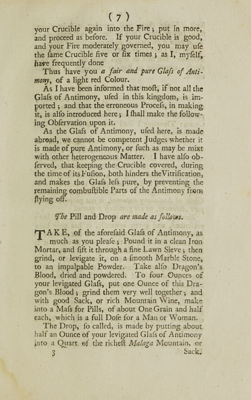 your Crucible again into the Fire; put in more, and proceed as before. If your Crucible is good, and your Fire moderately governed, you may ufe the fame Crucible five or fix times $ as I, myfelf, have frequently done Thus have you a fair and 'pure Glafs of Anti- mony, of a light red Colour. As I have been informed that moft, if not all the Glafs of Antimony, ufed in this kingdom, is im¬ ported ; and that the erroneous Procefs, in making it, is alfo introduced here •, I fhall make the follow-, ing Obfervation upon it. As the Glafs of Antimony, ufed here, is made abroad, we cannot be competent Judges whether it is made of pure Antimony, or fuch as may be mixt with other heterogeneous Matter. I have alfo ob- ferved, that keeping the Crucible covered, during the time of itsFufion, both hinders theVitrification, and makes the Glafs lefs pure, by preventing the remaining eombuftible Parts of the Antimony from flying off. *£he Pill and Drop are made as follows. A K E, of the aforefaid Glafs of Antimony, as much as you pleafe \ Pound it in a clean Iron Mortar, and fift it through a fine Lawn Sieve; then grind, or levigate it, on a fmooth Marble Stone, to an impalpable Powder. Take alfo Dragon’s Blood, dried and powdered. To four Ounces of your levigated Glafs, put one Ounce of this Dra¬ gon’s Blood ; grind them very well together; and with good Sack, or rich Mountain Wine, make into a Mafs for Pills, of about One Grain and half each, which is a full Dofe for a Man or Woman. The Drop, fo called, is made by putting about half an Ounce of your levigated Glafs of Antimony into a Quart ef the richeft Malaga Mountain, or 3 Sack.