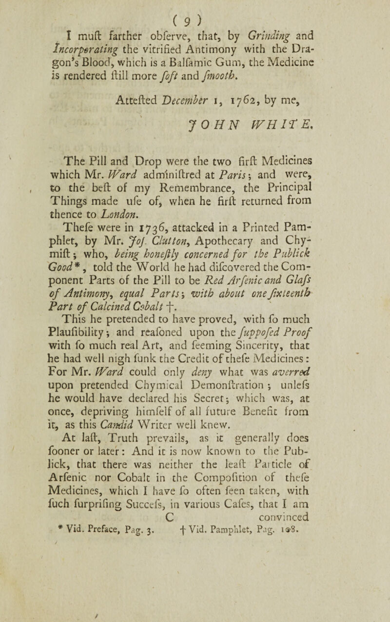 I mud farther obferve, that, by Grinding and Incarcerating the vitrified Antimony with the Dra¬ gon’s Blood, which is a Balfamic Gum, the Medicine is rendered dill more foft and fmooth. Atteded December i, 1762, by me, JOHN WHITE* The Pill and Drop were the two fird Medicines which Mr. Ward adminidred at Paris-, and were, to the bed of my Remembrance, the Principal Things made ufe of, when he fird returned from thence to London. Thefe were in 1736, attacked in a Printed Pam¬ phlet, by Mr. JoJ. Glutton, Apothecary and Chy- mid; who, being honeftly concerned for the Publick Good*, told the World he had difcovered the Com¬ ponent Parts of the Pill to be Red Arfenic and Glafs of Antimony, equal Parts ; with about one fifteenth Part of Calcined Cobalt f\ This he pretended to have proved, with fo much Plaufibility; and reafoned upon tht fuppofed Proof with fo much real Art, and feerning Sincerity, that he had well nigh funk the Credit of thefe Medicines: For Mr. Ward could only deny what was averred upon pretended Chymical Demondration •, unlefs he would have declared his Secret; which was, at once, depriving himfelf of all future Benefit from it, as this Candid Writer well knew. At lad. Truth prevails, as it generally does fooner or later: And it is now known to the Pub- lick, that there was neither the lead Particle of Arfenic nor Cobalt in the Compofition of thefe Medicines, which I have fo often feen taken, with fuch furprifing Succefs, in various Cafes, that I am C convinced * Vid. Preface, Pag. 3. Vid. Pamphlet, Pag. isrS. /