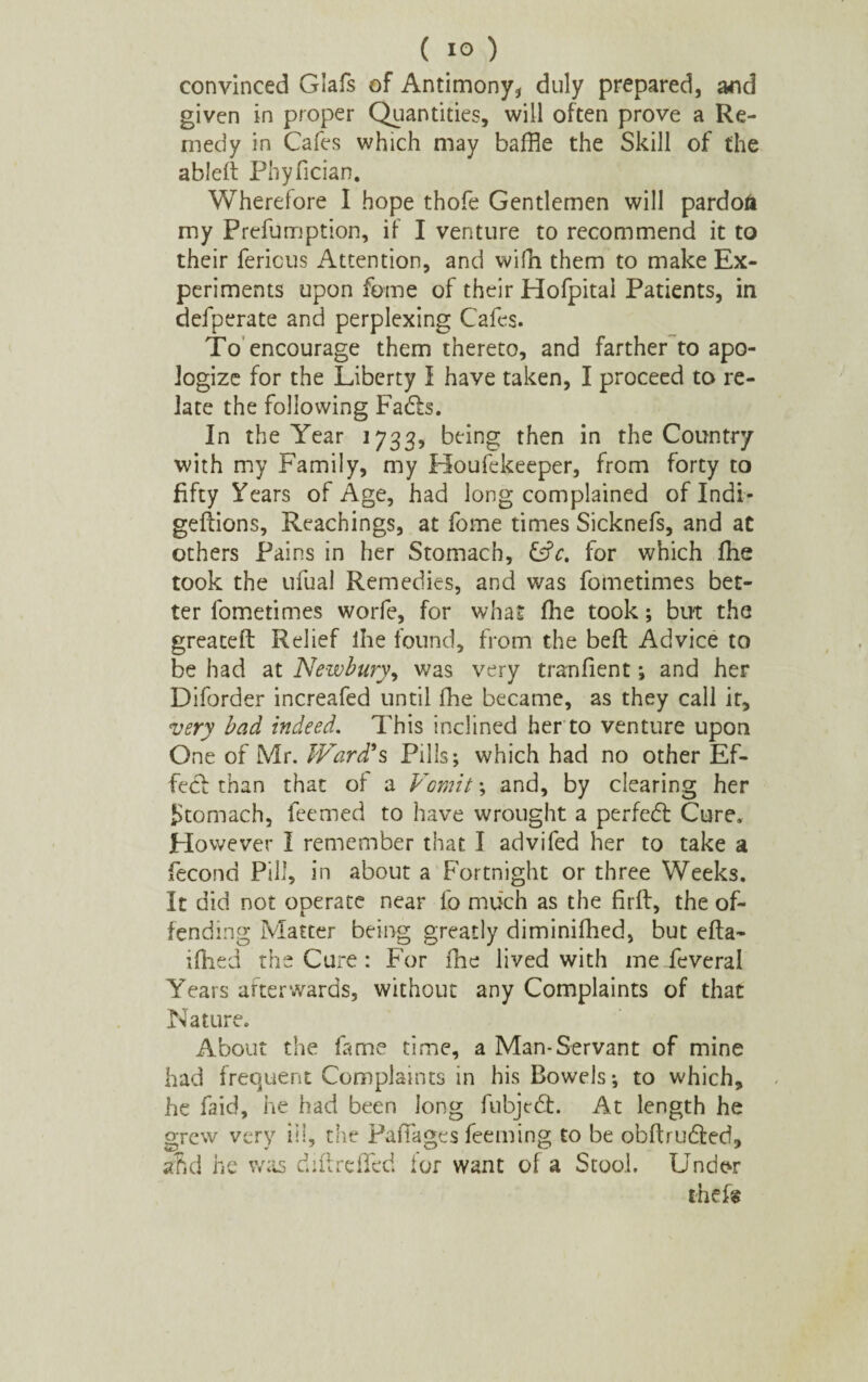 convinced Glafs of Antimony* duly prepared, and given in proper Quantities, will often prove a Re¬ medy in Cafes which may baffle the Skill of the ableft Phyfician. Wherefore I hope thofe Gentlemen will pardon my Prefumption, if I venture to recommend it to their fericus Attention, and wifh them to make Ex¬ periments upon feme of their Hofpital Patients, in defperate and perplexing Cafes. To encourage them thereto, and farther to apo¬ logize for the Liberty I have taken, I proceed to re¬ late the following Fadls. In the Year 1733, being then in the Country with my Family, my Houfekeeper, from forty to fifty Years of Age, had long complained of Indi- geflions, Reachings, at fome times Sicknefs, and at others Pains in her Stomach, &c. for which fhe took the ufual Remedies, and was fometimes bet¬ ter fometimes worfe, for what fhe took; but the greateft Relief Ihe found, from the bell Advice to be had at Newbury, was very tranfient; and her Diforder increafed until fhe became, as they call it, very bad indeed. This inclined her to venture upon One of Mr. Ward's Pills; which had no other Ef¬ fect than that of a Vomit; and, by clearing her Stomach, feemed to have wrought a perfedt Cure. However I remember that I advifed her to take a fecond Pill, in about a Fortnight or three Weeks. It did not operate near fo much as the firft, the of¬ fending Matter being greatly diminifhed, but efta- iffled the Cure: For fhe lived with me feveral Years afterwards, without any Complaints of that Nature. About the fame time, a Man-Servant of mine had frequent Complaints in his Bowels; to which, he faid, he had been long fnbjedt. At length he grew very ill, the PafTages feeming to be obftrudted, ahd he was diflrdfed lor want of a Stool. Under thefs