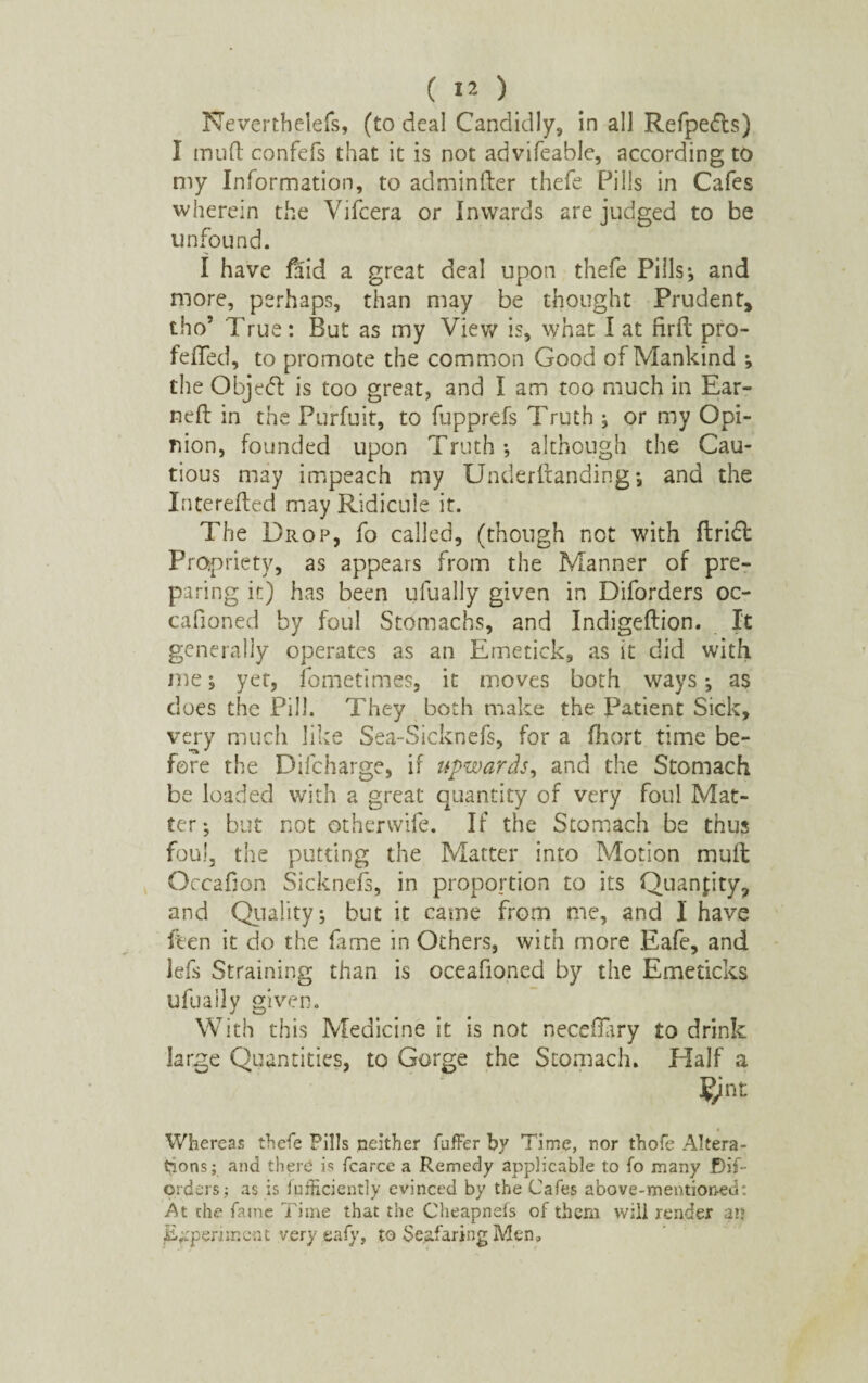 Neverthelefs, (to deal Candidly, in all Refpefts) I mud confefs that it is not advifeable, according to my Information, to adminfter thefe Pills in Cafes wherein the Vifcera or Inwards are judged to be unfound. I have faid a great deal upon thefe Pills * and more, perhaps, than may be thought Prudent, tho’ True: But as my View is, what I at firft pro- feffed, to promote the common Good of Mankind ; the Objed: is too great, and I am too much in Ear¬ ned in the Purfuit, to fupprefs Truth ; or my Opi¬ nion, founded upon Truth; although the Cau¬ tious may impeach my Underdanding *, and the Intereded may Ridicule it. The Drop, fo called, (though not with drift Propriety, as appears from the Manner of pre¬ paring it) has been uiually given in Diforders oc¬ ean on ed by foul Stomachs, and Indigedion. It generally operates as an Emetiek, as it did with me; yet, fometimes, it moves both ways; as does the Pill. They both make the Patient Sick, very much like Sea-Sicknefs, for a fhort time be¬ fore the Difcharge, if upwards, and the Stomach be loaded with a great quantity of very foul Mat¬ ter ; but not otherwife. If the Stomach be thus foul, the putting the Matter into Motion mud Occadon Sicknefs, in proportion to its Quantity, and Quality; but it came from me, and I have den it do the fame in Others, with more Eafe, and lefs Straining than is oceafioned by the Emeticks ufuaily given. With this Medicine it is not neceflary to drink large Quantities, to Gorge the Stomach. Half a Whereas thefe Pills neither fuffer by Time, nor thofe Altera¬ tions; and there is fcarce a Remedy applicable to fo many JDif- orders; as is luificiently evinced by the Cafes above-mentioned: At the fame Time that the Cheapnefs of them will render an Experiment very eafy, to Seafaring Men,