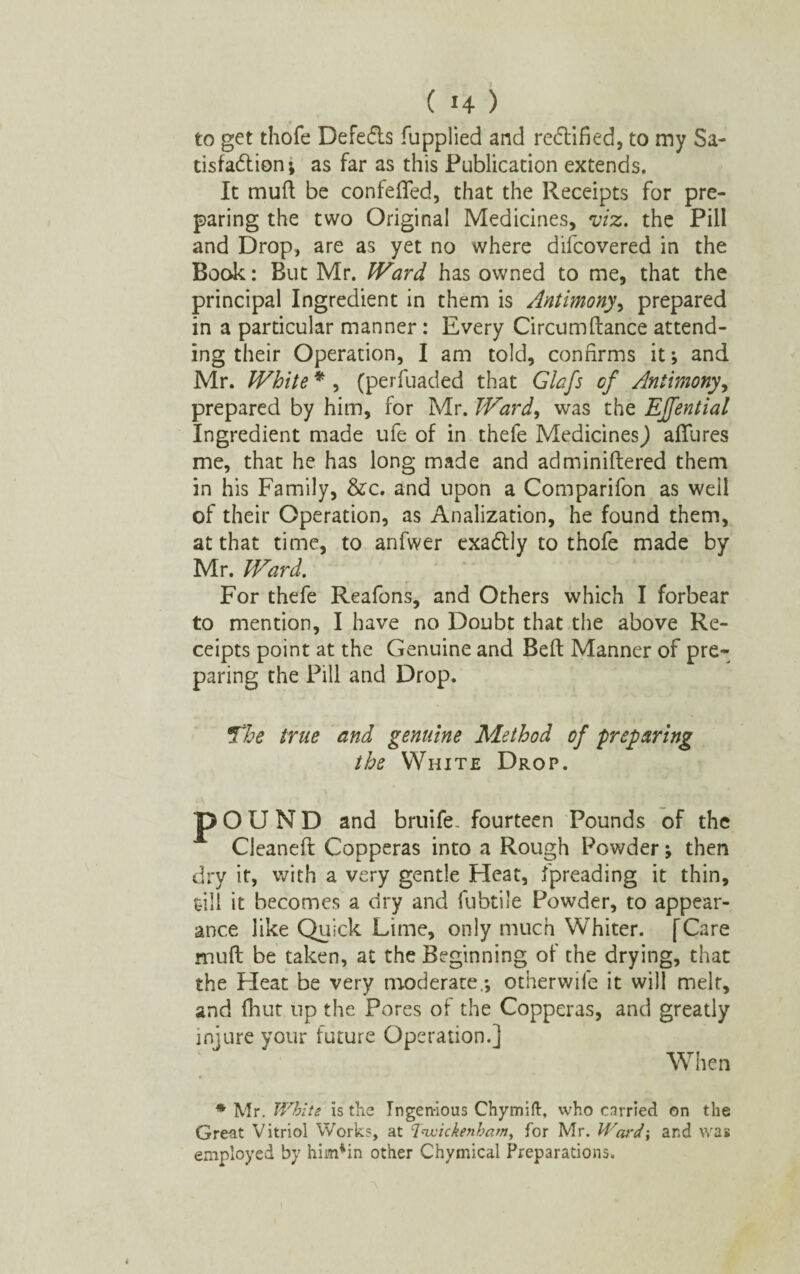 to get thofe Defe&s fupplied and rectified, to my Sa¬ tisfaction; as far as this Publication extends. It muff be confefled, that the Receipts for pre¬ paring the two Original Medicines, viz. the Pill and Drop, are as yet no where difcovered in the Book: But Mr. Ward, has owned to me, that the principal Ingredient in them is Antimony, prepared in a particular manner: Every Circumftance attend¬ ing their Operation, I am told, confirms it; and Mr. White * , (perfuaded that Glafs of Antimony, prepared by him, for Mr. Ward, was the EJfential ingredient made ufe of in thefe Medicines J allures me, that he has long made and adminiftered them in his Family, &c. and upon a Comparifon as well of their Operation, as Analization, he found them, at that time, to anfwer exaCtiy to thofe made by Mr. Ward. For thefe Reafons, and Others which I forbear to mention, I have no Doubt that the above Re¬ ceipts point at the Genuine and Belt Manner of pre¬ paring the Pill and Drop. The true and genuine Method of preparing the White Drop. pOUND and bruife. fourteen Pounds of the Cleaneft Copperas into a Rough Powder; then dry it, with a very gentle Heat, fpreading it thin, till it becomes a dry and fubtile Powder, to appear¬ ance like Quick Lime, only much Whiter. [Care mull be taken, at the Beginning of the drying, that the Heat be very moderate.; otherwile it will melt, and fhut up the Pores of the Copperas, and greatly injure your future Operation.] When * Mr. White is the Ingenious Chymift, who carried on the Great Vitriol Works, at Twickenham, for Mr. Ward-, and was employed by himtin other Chymical Preparations.
