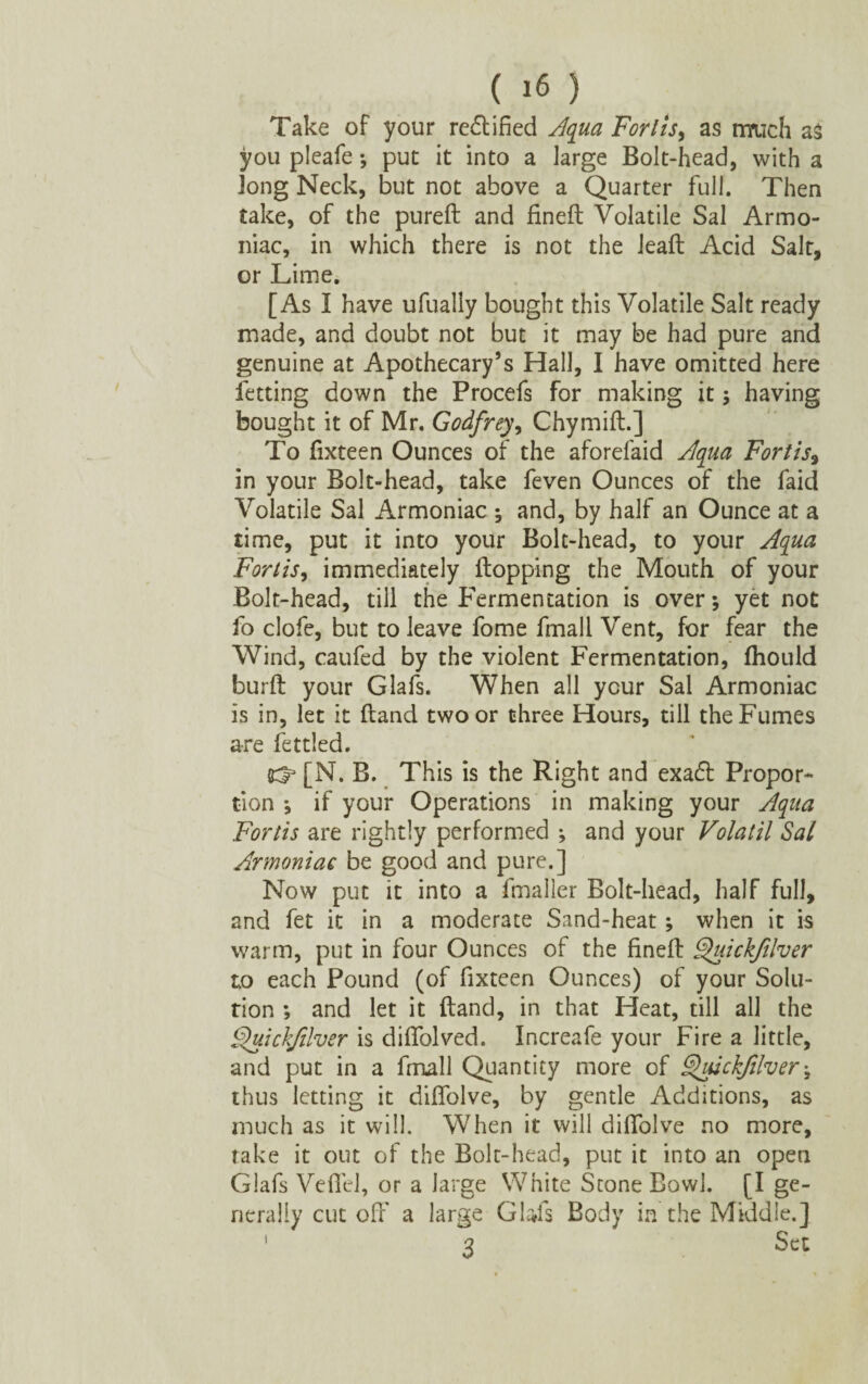 Take of your rectified Aqua Forlis, as much as you pleafe ; put it into a large Bolt-head, with a Jong Neck, but not above a Quarter full. Then take, of the pured and fined Volatile Sal Armo- niac, in which there is not the lead Acid Salt, or Lime. [As I have ufually bought this Volatile Salt ready made, and doubt not but it may be had pure and genuine at Apothecary’s Hall, I have omitted here letting down the Procefs for making it ; having bought it of Mr. Godfrey, Chymid.] To fixteen Ounces of the aforefaid Aqua Fortis9 in your Bolt-head, take feven Ounces of the faid Volatile Sal Armoniac ; and, by half an Ounce at a time, put it into your Bolt-head, to your Aqua Fort is, immediately Hopping the Mouth of your Bolt-head, till the Fermentation is over; yet not fo clofe, but to leave fome fmall Vent, for fear the Wind, caufed by the violent Fermentation, (hould burd your Glafs. When all ycur Sal Armoniac is in, let it (land two or three Hours, till the Fumes are fettled. [N. B. This is the Right and exacff Propor¬ tion *, if your Operations in making your Aqua Fortis are rightly performed ; and your Volatil Sal Armoniac be good and pure.] Now put it into a fmaller Bolt-head, half full, and fet it in a moderate Sand-heat; when it is warm, put in four Ounces of the fined ghrickfilver to each Pound (of fixteen Ounces) of your Solu¬ tion ; and let it dand, in that Heat, till all the Quickfilver is didolved. Increafe your Fire a little, and put in a fmall Quantity more of ^uickjilver; thus letting it diflolve, by gentle Additions, as much as it will. When it will diflolve no more, rake it out of the Bolt-head, put it into an open Glafs Veflel, or a large White Stone Bowl. [I ge¬ nerally cut off a large Glafs Body in the Middle.] 1 3 Sa