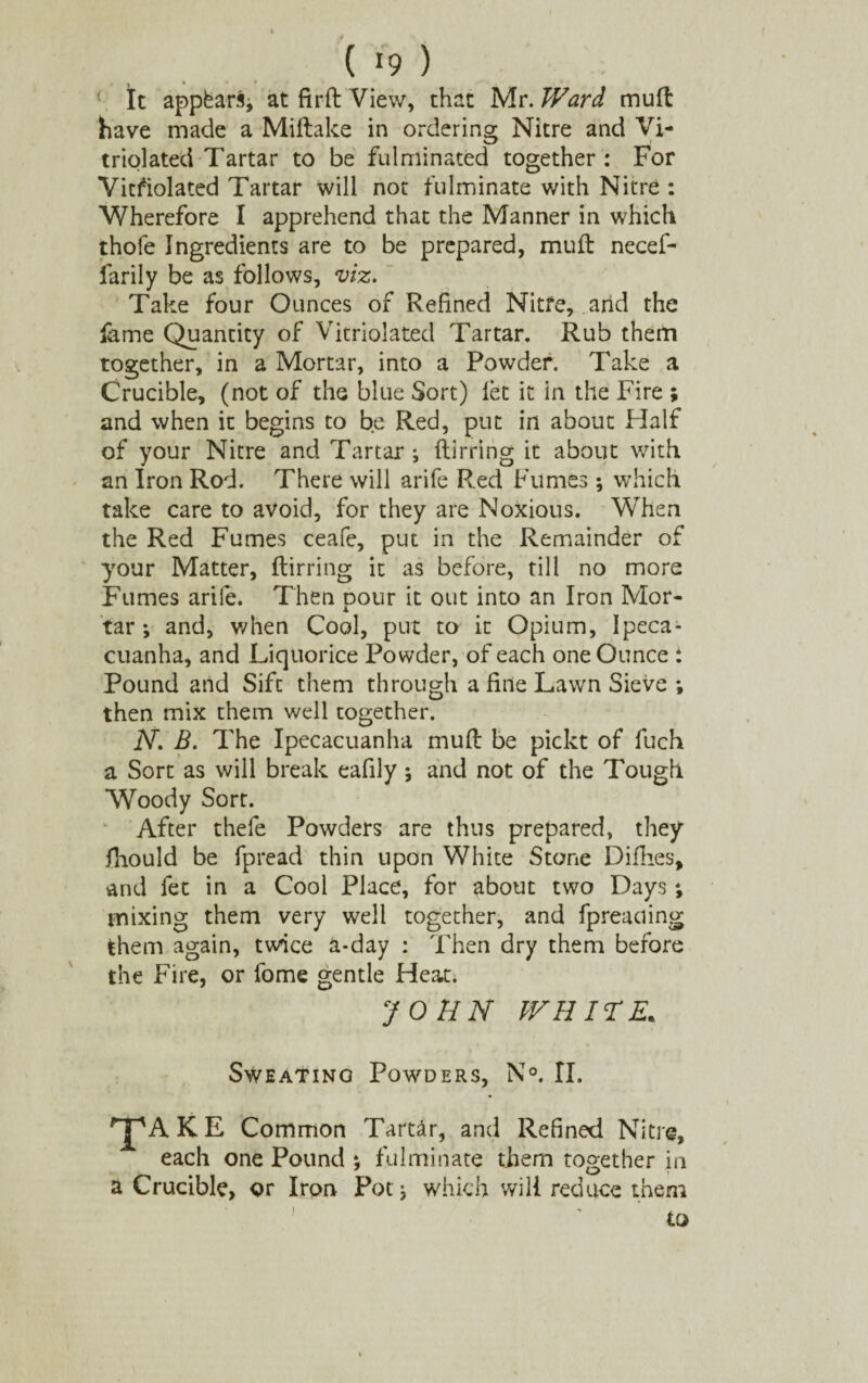 It appfcar.% at firft View, that Mr. Ward mull: have made a Miftake in ordering Nitre and Vi- triolated Tartar to be fulminated together : For Vicfiolated Tartar will not fulminate with Nitre : Wherefore I apprehend that the Manner in which thofe Ingredients are to be prepared, mull necef- farily be as follows, viz. Take four Ounces of Refined Nitfe, arid the lame Quantity of Vitriolated Tartar. Rub them together, in a Mortar, into a Powder. Take a Crucible, (not of the blue Sort) let it in the Fire ; and when it begins to be Red, put in about Half of your Nitre and Tartar; Itirring it about with an Iron Rod. There will arife Red Fumes; which take care to avoid, for they are Noxious. When the Red Fumes ceafe, put in the Remainder of your Matter, ftirring it as before, till no more Fumes arife. Then pour it out into an Iron Mor¬ tar ; and, when Cool, put to it Opium, Ipeca¬ cuanha, and Liquorice Powder, of each one Ounce : Pound and Sift them through a fine Lawn Sieve ; then mix them well together. jV. B. The Ipecacuanha mull be pickt of fuch a Sort as will break eafily ; and not of the Tough Woody Sort. After thele Powders are thus prepared, they fiiould be fpread thin upon White Stone Diflies, and fet in a Cool Place, for about two Days *, mixing them very well together, and fpreaciing them again, tvrice a-day : Then dry them before the Fire, or lome gentle Heat; JOHN WHITE. Sweatino Powders, N°. II. ^jpAKE Common Tartar, and Refined Nitre, each one Pound ; fulminate them together in a Crucible, or Iron Potg which will reduce them