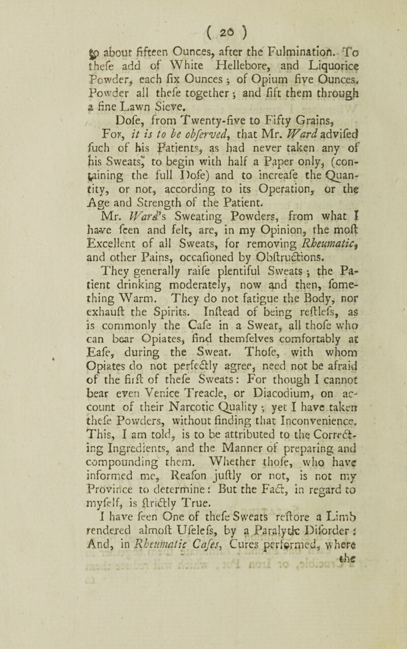 Jp about fifteen Ounces, after the Fulmination. To thefe add of White Hellebore, and Liquorice Powder, each fix Ounces ; of Opium five Ounces, Powder all thefe together $ and fift them through a fine Lawn Sieve, Dofe, from Twenty-five to Fifty Grains, For, it is to be obferved, that Mr, Ward advifed fuch of his Patients, as had never taken any of his Sweatsi* to begin with half a Paper only, (con¬ taining the full Dofe) and to increafe the Quan¬ tity, or not, according to its Operation, or the Age and Strength of the Patient, Mr. Ward's Sweating Powders, from what I have fcen and felt, are, in my Opinion, the moll Excellent of all Sweats, for removing Rheumatic, and other Pains, occafioned by Obftructions. They generally raife plentiful Sweats •, the Pa¬ tient drinking moderately, now and then, fome- thing Warm. They do not fatigue the Body, nor exhaufl the Spirits. Inftead of being reftlefs, as is commonly the Cafe in a Sweat, all thofe w’ho can bear Opiates, find themfelves comfortably at Eafe, during the Sweat. Thofe, with whom Opiates do not perfeftly agree, need not be afraid of the fir Pc of thefe Sweats: For though I cannot bear even Venice Treacle, or Diacodium, on ac¬ count of their Narcotic Quality •, yet I have taken thefe Powders, without finding that Inconvenience. This, I am told, is to be attributed to the CorrrdT ing Ingredients, and the Manner of preparing and compounding them. Whether thofe, who have informed me, Reafon juftly or not, is not my Province to determine: But the Fad:, in regard to myfelf, is findrly True. I have feen One of thefe Sweats refrore a Limb rendered almofi; Ufelefs, by a Paralytic Diforder i And, in Rheumatic Cafes, Cures performed, where the