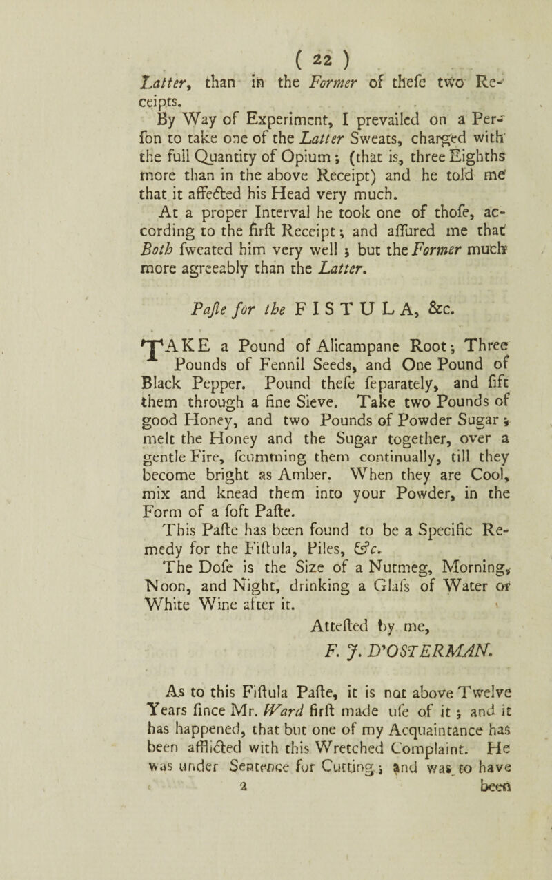Latter, than in the Former of thefe two Re-1 ccipts. By Way of Experiment, I prevailed on a Per-~ fon to take one of the Latter Sweats, charged with the full Quantity of Opium ; (that is, three Eighths more than in the above Receipt) and he told me' that it affedted his Head very much. At a proper Interval he took one of thofe, ac¬ cording to the Aril Receipt; and allured me that Both fweated him very well ; but thz Former muck more agreeably than the Latter. Fafte for the F I S T U L A, &c. ^AKE a Pound of Alicampane Root-, Three Pounds of Fennil Seeds, and One Pound of Black Pepper. Pound thefe feparately, and fift them through a fine Sieve. Take two Pounds of good Honey, and two Pounds of Powder Sugar * melt the Honey and the Sugar together, over a gentle Fire, fcumtning them continually, till they become bright as Amber. When they are Cool, mix and knead them into your Powder, in the Form of a foft Pafte. This Pafte has been found to be a Specific Re¬ medy for the Fiftula, Files, &V. The Dofe is the Size of a Nutmeg, Morning, Noon, and Night, drinking a Glafs of Water or White Wine after it. Attefted by me, F. J. D'OSTERMAN. As to this Fiftula Pafte, it is not above Twelve Years fince Mr. fVard firft made ufe of it ; and it has happened, that but one of my Acquaintance has been affiidled with this Wretched Complaint. He was under Sentence for Cutting j and was to have 2 been