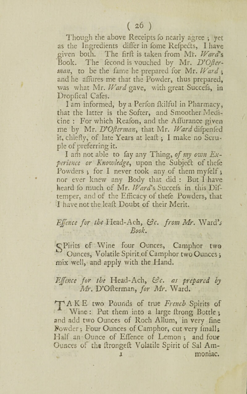 Though the above Receipts fo nearly agree ; yet as the Ingredients differ in fome Refpedts, I have given both. The firft is taken from Mr. Ward's Book. The fecond is vouched by Mr. D'Ofter- man, to be the fame he prepared for Mr. Ward ; and he allures me that the Powder, thus prepared, was what Mr. Ward gave, with great Succefs, in Dropfical Cafes. 1 am informed, by a Perfon fkilful in Pharmacy, that the latter is the Softer, and Smoother Medi¬ cine : For which Reafon, and the Alfurance given me by Mr. D'Ofterman, that Mr. Ward difpenfed it, chiefly, of late Years at lead j I make no Scru¬ ple of preferring it. I am not able to fay any Thing, of my own Ex¬ perience or Knowledge, upon the Subje6l of thefe Powders ; for I never took any of them myfelf; nor ever knew any Body that did : But 1 have heard fo much of Mr. Ward's Succefs in this Dif- temper, and of the Efficacy of thefe Powders, that I have not the lead Doubt of their Merit. Effence for the Head-Ach, &V. from Mr. Ward’j Book. C Pints of Wine four Ounces, Camphor two Ounces, Volatile Spirit.of Camphor two Ounces j mix well, and apply with the Hand. Effence for the Head-Ach, &c. as prepared ly Mr. D’Oderman, for Mr. Ward. TAKE two Pounds of true French Spirits of Wine : Put them into a large drong Bottle ; and add two Ounces of Roch Allum, in very fine Rowder*. Four Ounces of Camphor, cut very linall; Half an Ounce of Eflence of Lemon •, and four Ounces of the dronged Volatile Spirit of Sal Am- x moniac.
