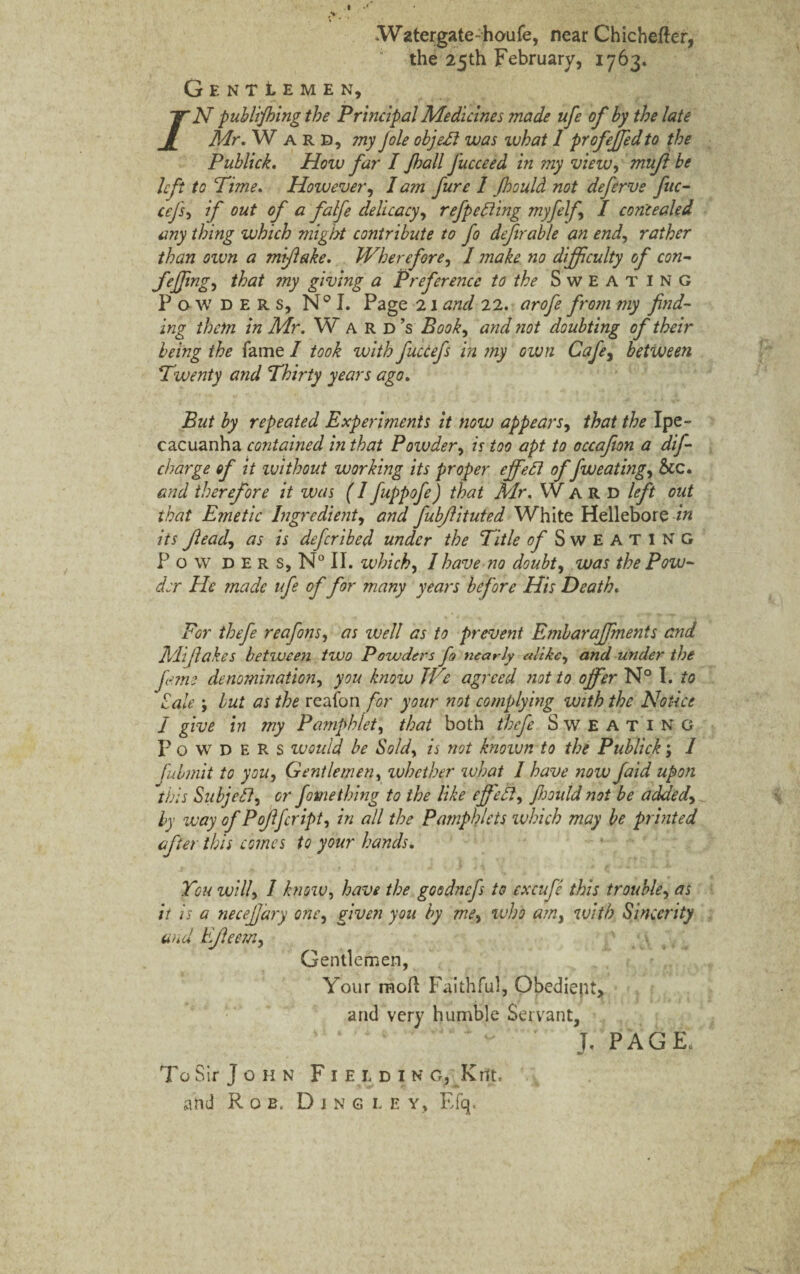 t /• Watergate-houfe, near Chichefter, the 25th February, 1763. GentIemen, /N publishing the Principal Medicines made ufe of by the late Mr. W ard, my Jole object was what 1 profejfed to the Publick. How far I Jhall fucceed in my view, mujl be left to Time. However, lam fare 1 Jhould not deferve fuc- cefs, if out of a falfe delicacy, refpeFting myfelf I concealed any thing which might contribute to fo defir a b le an end, rather than own a mifiake. Wherefore, I make no difficulty of con- feffing, that my giving a Preference to the Sweating Powders, N° I. Page 21 and 22. arofe from my find¬ ing them in Mr. W a r d’s Book, and not doubting of their being the fame I took with fuccefs in my own Cafe, between Twenty a?id Thirty years ago. But by repeated Experiments it now appears, that the Ipe¬ cacuanha contained in that Powder, is too apt to occafion a dif- charge of it zvithout working its proper e if eel offweating, &c. and therefore it was (I fuppofe) that Mr. Ward left out that Emetic Ingredient, and fubflituted White Hellebore in its ftead, as is defer ibed under the Title of Sweating P o w d E r s, N° II. which, 1 have no doubt, was the Pow¬ der He made ufe of for many years before His Death. For thefe reafons, as well as to prevent Embaraffmenis and Mifiakes between two Powders fo nearly alike, and under the feme denomination, you know We agreed not to offer N° I. to Sale; lut as the reafon for your not complying with the Notice I give in my Pamphlet, that both thefe Sweating Powders would be Sold, is not known to the Publick \ 1 fubmit to you, Gentlemen, whether what I have now faid upon this Subjefl, or fame thing to the like effedt, fijould not be added, by way of Pofffcript, in all the Pamphlets which may be printed after this comes to your hands. You will, I know, have the goodnefs to excufe this trouble, as it is a necefjary one, given you by me, who am, with Sincerity and EJleem, Gentlemen, Your moll Faithful, Obedient, and very humble Servant, J. PAGE. To Sir J o h n Fieidin g, Kilt, and Rob. Djngley, Efq.