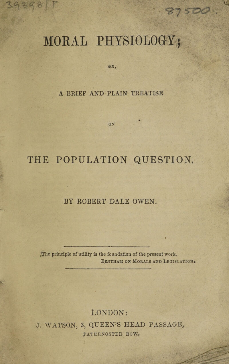 r MORAL PHYSIOLOGY; ©R, A BRIEF AND PLAIN TREATISE ON THE POPULATION QUESTION. EY ROBERT DALE OWEN. .The principle of utility is the foundation of the present work. Bentham on Morals and Legislation. LONDON: J. WATSON, 3, QUEEN’S HEAD PASSAGE, PATERNOSTER ROW,