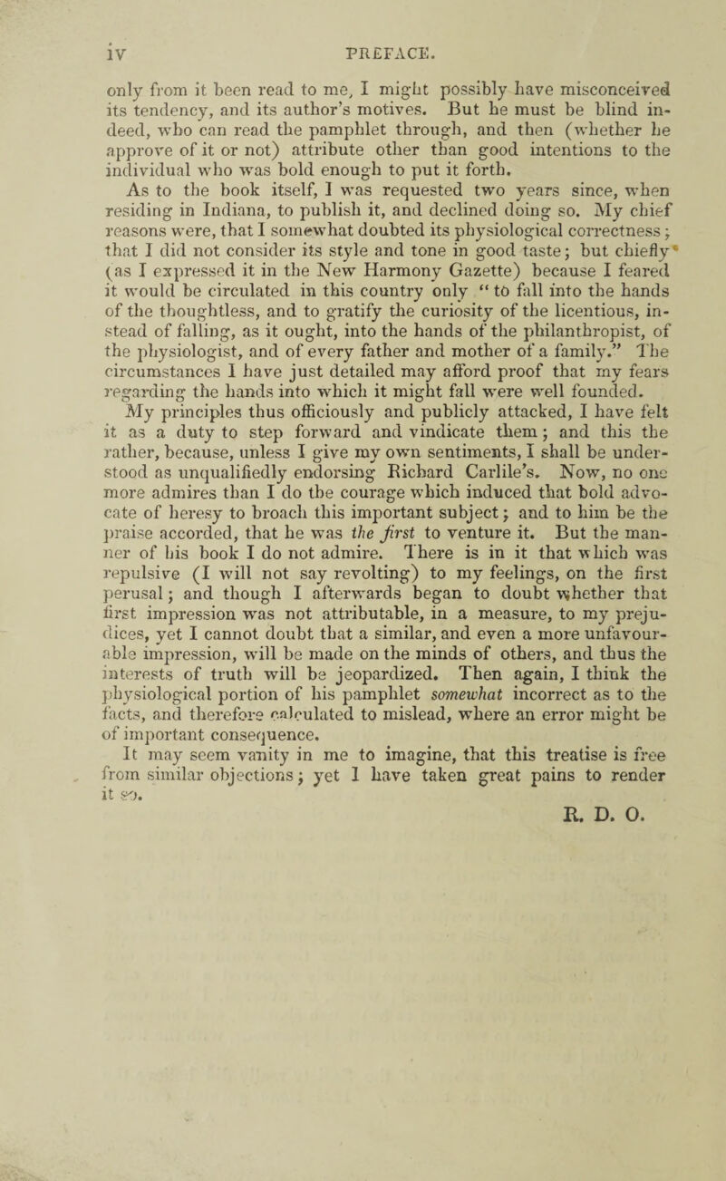 only from it been read to me, I might possibly have misconceived its tendency, and its author’s motives. But be must be blind in¬ deed, who can read the pamphlet through, and then (whether he approve of it or not) attribute other than good intentions to the individual who was bold enough to put it forth. As to the book itself, I was requested two years since, when residing in Indiana, to publish it, and declined doing so. My chief reasons were, that I somewhat doubted its physiological correctness; that I did not consider its style and tone in good taste; but chiefly‘ (as I expressed it in the New Harmony Gazette) because I feared it would be circulated in this country only “ to fill into the hands of the thoughtless, and to gratify the curiosity of the licentious, in¬ stead of falling, as it ought, into the hands of the philanthropist, of the physiologist, and of every father and mother of a family.” The circumstances I have just detailed may afford proof that my fears regarding the hands into which it might fall were well founded. My principles thus officiously and publicly attacked, I have felt it as a duty to step forward and vindicate them; and this the rather, because, unless I give my own sentiments, I shall be under¬ stood as unqualifiedly endorsing Richard Carlile’s. Now, no one more admires than I do the courage which induced that bold advo¬ cate of heresy to broach this important subject; and to him be the praise accorded, that he was the first to venture it. But the man¬ ner of bis book I do not admire. There is in it that which was repulsive (I will not say revolting) to my feelings, on the first perusal; and though I aftemvards began to doubt whether that first impression wras not attributable, in a measure, to my preju¬ dices, yet I cannot doubt that a similar, and even a more unfavour¬ able impression, will be made on the minds of others, and thus the interests of truth will be jeopardized. Then again, I think the physiological portion of his pamphlet somewhat incorrect as to the facts, and therefore calculated to mislead, where an error might be of important consequence. It may seem vanity in me to imagine, that this treatise is free from similar objections; yet I have taken great pains to render it so. R. D. 0.