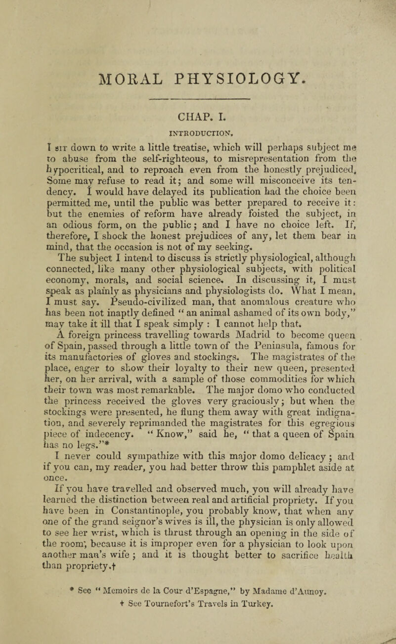 MORAL PHYSIOLOGY. CHAP. I. INTRODUCTION. I sit down to write a little treatise, which will perhaps subject me to abuse from the self-righteous, to misrepresentation from the hypocritical, and to reproach even from the honestly prejudiced. Some may refuse to read it; and some will misconceive its ten¬ dency. I would have delayed its publication had the choice been permitted me, until the public was better prepared to receive it: but the enemies of reform have already foisted the subject, in an odious form, on the public; and I have no choice left. If, therefore, I shock the honest prejudices of any, let them bear in mind, that the occasion is not of my seeking. The subject I intend to discuss is strictly physiological, although connected, like many other physiological subjects, with political economy, morals, and social science. In discussing it, I must speak as plainly as physicians and physiologists do. What I mean, I must say. Pseudo-civilized man, that anomalous creature who has been not inaptly defined “ an animal ashamed of its own body,” may take it ill that I speak simply : 1 cannot help that. A foreign princess travelling towards Madrid to become queen of Spain, passed through a little town of the Peninsula, famous for its manufactories of gloves and stockings. The magistrates of the place, eager to show their loyalty to their new queen, presented her, on her arrival, with a sample of those commodities for which their town was most remarkable. The major domo who conducted the princess received the gloves very graciously; but when the stockings were presented, he flung them away with great indigna¬ tion, and severely reprimanded the magistrates for this egregious piece of indecency. “ Know,” said he, “ that a queen of Spain has no legs.”* I never could sympathize with this major domo delicacy; and if you can, my reader, you had better throw this pamphlet aside at once. If you have travelled and observed much, you will already have learned the distinction between real and artificial propriety. If you have been in Constantinople, you probably know, that when any one of the grand seignor’s wives is ill, the physician is only allowed to see her wrist, which is thrust through an opening in the side of the room', because it is improper even for a physician to look upon another man’s wife ; and it is thought better to sacrifice health than propriety.f * See “ Memoirs de la Cour d’Espagne,” by Madame d’Aunoy. + See Tournefort’s Travels in Turkey.