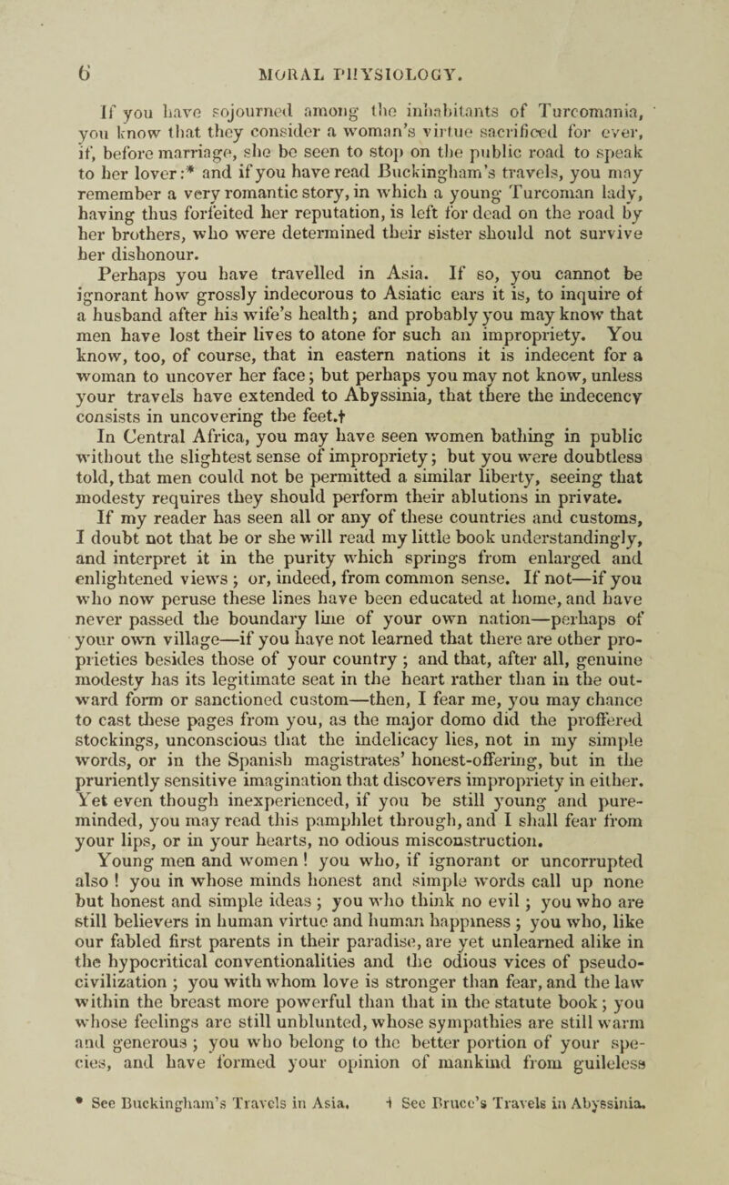 If you have sojourned among the inhabitants of Turc-omnnia, you know that they consider a woman’s virtue sacrificed for ever, if, before marriage, she bo seen to stop on the public road to speak to her lover:* and if you have read Buckingham’s travels, you may remember a very romantic story, in which a young Turcoman lady, having thus forfeited her reputation, is left for dead on the road by her brothers, who were determined their sister should not survive her dishonour. Perhaps you have travelled in Asia. If so, you cannot be ignorant how grossly indecorous to Asiatic ears it is, to inquire of a husband after his wife’s health; and probably you may know that men have lost their lives to atone for such an impropriety. You know, too, of course, that in eastern nations it is indecent for a woman to uncover her face; but perhaps you may not know, unless your travels have extended to Abyssinia, that there the indecency consists in uncovering the feet.f In Central Africa, you may have seen women bathing in public without the slightest sense of impropriety; but you were doubtless told, that men could not be permitted a similar liberty, seeing that modesty requires they should perform their ablutions in private. If my reader has seen all or any of these countries and customs, I doubt not that be or she will read my little book understandingly, and interpret it in the purity which springs from enlarged and enlightened views ; or, indeed, from common sense. If not—if you who now peruse these lines have been educated at home, and have never passed the boundary line of your own nation—perhaps of your own village—if you haye not learned that there are other pro¬ prieties besides those of your country ; and that, after all, genuine modesty has its legitimate seat in the heart rather than in the out¬ ward form or sanctioned custom—then, I fear me, you may chance to cast these pages from you, as the major domo did the proffered stockings, unconscious that the indelicacy lies, not in my simple words, or in the Spanish magistrates’ honest-offering, but in the pruriently sensitive imagination that discovers impropriety in either. Yet even though inexperienced, if you be still young and pure- minded, you may read this pamphlet through, and I shall fear from your lips, or in your hearts, no odious misconstruction. Young men and women ! you who, if ignorant or uncorrupted also ! you in whose minds honest and simple words call up none but honest and simple ideas ; you who think no evil; you who are still believers in human virtue and human happiness ; you who, like our fabled first parents in their paradise, are yet unlearned alike in the hypocritical conventionalities and the odious vices of pseudo¬ civilization ; you with whom love is stronger than fear, and the law within the breast more powerful than that in the statute book; you whose feelings are still unblunted, whose sympathies are still warm and generous ; you who belong to the better portion of your spe¬ cies, and have formed your opinion of mankind from guileless * See Buckingham’s Travels in Asia. i See Bruce’s Travels in Abyssinia.