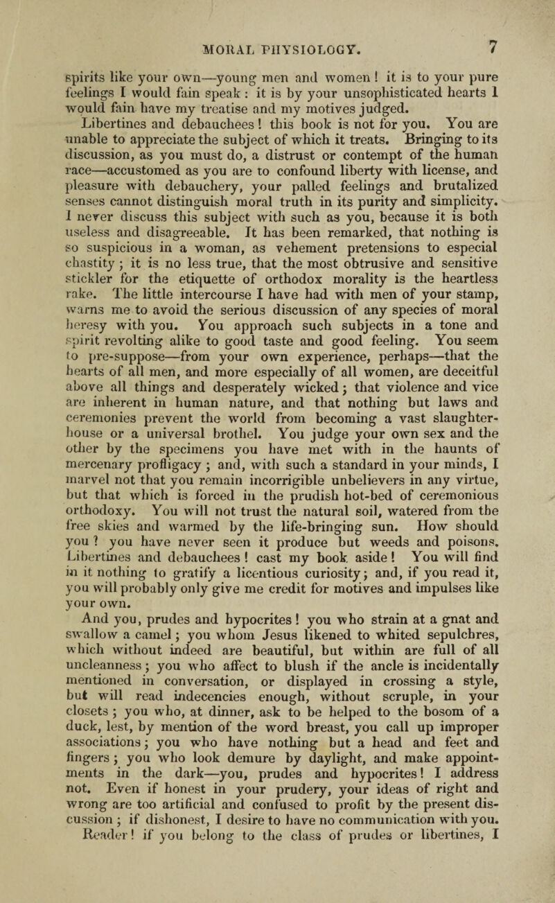 spirits like your own—young men and women ! it is to your pure feelings I would fain speak: it is by your unsophisticated hearts 1 would fain have my treatise and my motives judged. Libertines and debauchees ! this book is not for you. You are unable to appreciate the subject of which it treats. Bringing to it3 discussion, as you must do, a distrust or contempt of the human race—accustomed as you are to confound liberty with license, and pleasure with debauchery, your palled feelings and brutalized senses cannot distinguish moral truth in its purity and simplicity. 1 never discuss this subject with such as you, because it is both useless and disagreeable. It has been remarked, that nothing is so suspicious in a woman, as vehement pretensions to especial chastity ; it is no less true, that the most obtrusive and sensitive stickler for the etiquette of orthodox morality is the heartless rake. The little intercourse I have had with men of your stamp, warns me to avoid the serious discussion of any species of moral heresy with you. You approach such subjects in a tone and spirit revolting alike to good taste and good feeling. You seem to pre-suppose—from your own experience, perhaps—that the hearts of all men, and more especially of all women, are deceitful above all things and desperately wicked; that violence and vice are inherent in human nature, and that nothing but laws and ceremonies prevent the world from becoming a vast slaughter¬ house or a universal brothel. You judge your own sex and the other by the specimens you have met with in the haunts of mercenary profligacy ; and, with such a standard in your minds, I marvel not that you remain incorrigible unbelievers in any virtue, but that which is forced iu the prudish hot-bed of ceremonious orthodoxy. You will not trust the natural soil, watered from the free skies and warmed by the life-bringing sun. How should you ? you have never seen it produce but weeds and poisons. Libertines and debauchees! cast my book, aside! You will find in it nothing to gratify a licentious curiosity; and, if you read it, you will probably only give me credit for motives and impulses like your own. And you, prudes and hypocrites ! you who strain at a gnat and swallow a camel; you whom Jesus likened to whited sepulchres, which without indeed are beautiful, but within are full of all uncleanness; you who affect to blush if the ancle is incidentally mentioned in conversation, or displayed in crossing a style, but will read indecencies enough, without scruple, in your closets ; you who, at dinner, ask to be helped to the bosom of a duck, lest, by mention of the word breast, you call up improper associations; you who have nothing but a head and feet and fingers; you who look demure by daylight, and make appoint¬ ments in the dark—you, prudes and hypocrites! I address not. Even if honest in your prudery, your ideas of right and wrong are too artificial and confused to profit by the present dis¬ cussion ; if dishonest., I desire to have no communication w ith you. Reader! if you belong to the class of prudes or libertines, I