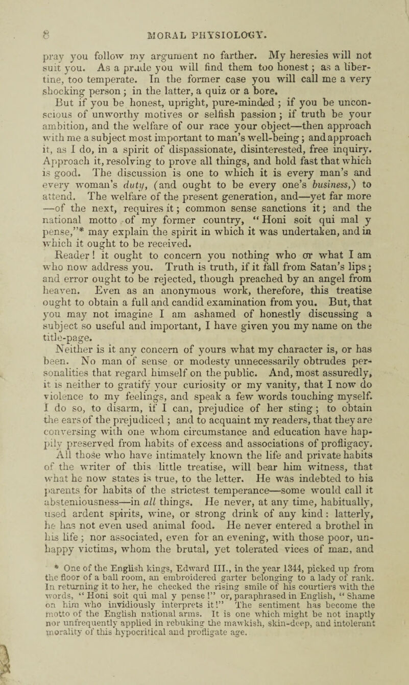 pray you follow my argument no farther. My heresies will not suit you. As a prude you will find them too honest; as a liber¬ tine, too temperate. In the former case you will call me a very shocking person ; in the latter, a quiz or a bore. But if you be honest, upright, pure-minded ; if you be uncon¬ scious of unworthy motives or selfish passion ; if truth be your ambition, and the welfare of our race your object—then approach with me a subject most important to man’s well-being; andapproach it, as I do, in a spirit of dispassionate, disinterested, free inquiry. Approach it, resolving to prove all things, and hold fast that which is good. The discussion is one to which it is every man’s and every woman’s duty, (and ought to be every one’s business,) to attend. The welfare of the present generation, and—yet far more —of the next, requires it; common sense sanctions it; and the national motto of my former country, “Honi soit qui mal y pense,”* may explain the spirit in which it was undertaken, and in which it ought to be received. Reader! it ought to concern you nothing who or what I am who now address you. Truth is truth, if it fall from Satan’s lips; and error ought to be rejected, though preached by an angel from heaven. Even as an anonymous work, therefore, this treatise ought to obtain a full and candid examination from you. But, that you may not imagine I am ashamed of honestly discussing a subject so useful and important, I have given you my name on the title-page. Neither is it any concern of yours what my character is, or has been. No man of sense or modesty unnecessarily obtrudes per¬ sonalities that regard himself on the public. And, most assuredly, it is neither to gratify your curiosity or my vanity, that I now do violence to my feelings, and speak a few words touching myself. I do so, to disarm, if I can, prejudice of her sting; to obtain the ears of the prejudiced ; and to acquaint my readers, that they are conversing with one whom circumstance and education have hap¬ pily preserved from habits of excess and associations of profligacy. All those who have intimately known the life and private habits of the writer of this little treatise, will bear him witness, that what he now states is true, to the letter. He was indebted to bis parents for habits of the strictest temperance—some would call it abstemiousness—in all things. He never, at any time, habitually, used ardent spirits, w'ine, or strong drink of any kind: latterly, he has not even used animal food. He never entered a brothel in Ins life ; nor associated, even for an evening, wdth those poor, un¬ happy victims, whom the brutal, yet tolerated vices of man, and * One of the English kings, Edward III., in the year 1344, picked up from the floor of a ball room, an embroidered garter belonging to a lady of rank. In returning it to her, he checked the rising smile of his courtiers with the words, “ Honi soit qui mal y pense !” or, paraphrased in English, “ Shame on him who invidiously interprets it!” The sentiment has become the motto of the English national arms. It is one which might be not inaptly nor unfrequently applied in rebuking the mawkish, skin-deep, and intolerant morality of this hypocritical and profligate age.