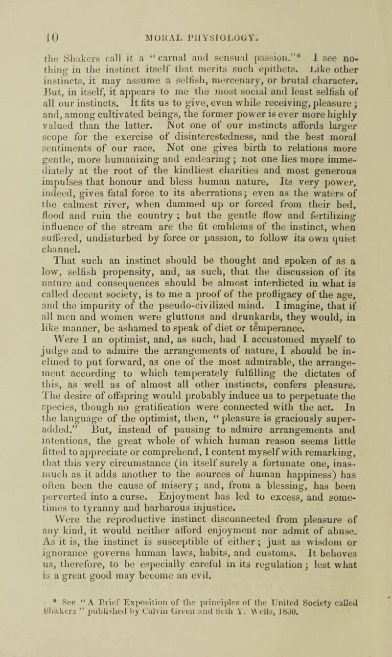 the Shakers call it a “ carnal and sensual passion.”* I see no¬ thing- in the instinct itself that merits such epithets. Like other instincts, it may assume a selfish, mercenary, or brutal character. But, in itself, it appears to me the most social and least selfish of all our instincts. It fits us to give, even while receiving, pleasure ; and, among cultivated beings, the former power is ever more highly valued than the latter. Not one of our instincts affords larger scope for the exercise of disinterestedness, and the best moral sentiments of our race. Not one gives birth to relations more gentle, more humanizing and endearing; not one lies more imme¬ diately at the root of the kindliest charities and most generous impulses that honour and bless human nature. Its very power, indeed, gives fatal force to its aberrations; even as the waters of ihe calmest river, when dammed up or forced from their bed, flood and ruin the country ; but the gentle flow and fertilizing influence of the stream are the fit emblems of the instinct, when suffered, undisturbed by force or passion, to follow its own quiet channel. That such an instinct should be thought and spoken of as a low, sellish propensity, and, as such, that the discussion of its nature and consequences should be almost interdicted in what is called decent society, is to me a proof of the profligacy of the age, and the impurity of the pseudo-civilized mind. 1 imagine, that if all men and women were gluttons and drunkards, they would, in like manner, be ashamed to speak of diet or temperance. Were 1 an optimist, and, as such, had I accustomed myself to judge and to admire the arrangements of nature, I should be in¬ clined to put forward, as one of the most admirable, the arrange¬ ment according to which temperately fulfilling the dictates of this, as well as of almost all other instincts, confers pleasure. The desire of offspring would probably induce us to perpetuate the species, though no gratification were connected with the act. In the language of the optimist, then, “ pleasure is graciously super- added.” But, instead of pausing to admire arrangements and intentions, the great whole of which human reason seems little fitted to appreciate or comprehend, 1 content myself with remarking, that this very circumstance (in itself surely a fortunate one, inas¬ much as it adds another to the sources of human happiness) has often been the causa of misery; and, from a blessing, has been perverted into a curse. Enjoyment has led to excess, and some¬ times to tyranny and barbarous injustice. Were the reproductive instinct disconnected from pleasure of any kind, it would neither afford enjoyment nor admit of abuse. As it is, the instinct is susceptible of either; just as wisdom or ignorance governs human laws, habits, and customs. It behoves us, therefore, to be especially careful in its regulation; lest what is a great good may become an evil. * See “A Brief Exposition of the principles of the United Society called Shakers ” published by Calvin Green and belli 1. \\ ells, Ibdtl.