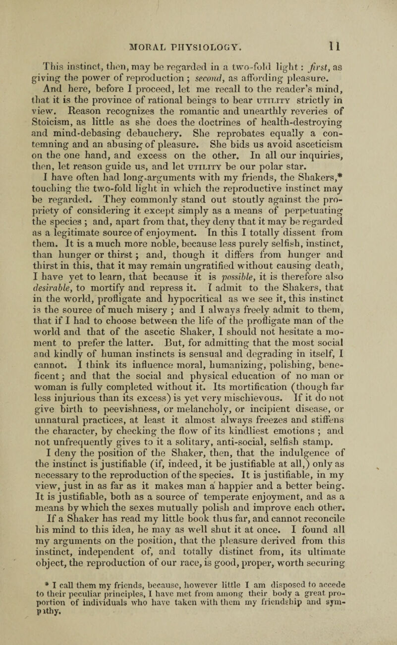 This instinct, then, may be regarded in a two-fold light: first, as giving the power of reproduction ; second, as affording pleasure. And here, before I proceed, let me recall to the reader’s mind, that it is the province of rational beings to bear utility strictly in view. Reason recognizes the romantic and unearthly reveries of Stoicism, as little as she does the doctrines of health-destroying and mind-debasing debauchery. She reprobates equally a con¬ temning and an abusing of pleasure. She bids us avoid asceticism on the one hand, and excess on the other. In all our inquiries, then, let reason guide us, and let utility be our polar star. I have often had long.arguments with my friends, the Shakers,* touching the two-fold light in which the reproductive instinct may be regarded. They commonly stand out stoutly against the pro¬ priety of considering it except simply as a means of perpetuating the species ; and, apart from that, they deny that it may be regarded as a legitimate source of enjoyment. In this I totally dissent from them. It is a much more noble, because less purely selfish, instinct, than hunger or thirst; and, though it differs from hunger and thirst in this, that it may remain ungratified without causing death, I have yet to learn, that because it is possible, it is therefore also desirable, to mortify and repress it. I admit to the Shakers, that in the world, profligate and hypocritical as we see it, this instinct is the source of much misery ; and I always freely admit to them, that if I had to choose between the life of the profligate man of the world and that of the ascetic Shaker, I should not hesitate a mo¬ ment to prefer the latter. But, for admitting that the most social and kindly of human instincts is sensual and degrading in itself, I cannot. I think its influence moral, humanizing, polishing, bene¬ ficent ; and that the social and physical education of no man or woman is fully completed without it. Its mortification (though far less injurious than its excess) is yet very mischievous. If it do not give birth to peevishness, or melancholy, or incipient disease, or unnatural practices, at least it almost always freezes and stiffens the character, by checking the flow of its kindliest emotions ; and not unfrequently gives to it a solitary, anti-social, selfish stamp. I deny the position of the Shaker, then, that the indulgence of the instinct is justifiable (if, indeed, it be justifiable at all,) only as necessary to the reproduction of the species. It is justifiable, in my view, just in as far as it makes man a happier and a better being. It is justifiable, both as a source of temperate enjoyment, and as a means by which the sexes mutually polish and improve each other. If a Shaker has read my little book thus far, and cannot reconcile his mind to this idea, he may as wrell shut it at once. I found all my arguments on the position, that the pleasure derived from this instinct, independent of, and totally distinct from, its ultimate object, the reproduction of our race, is good, proper, worth securing * I call them my friends, because, however little I am disposed to accede to their peculiar principles, I have met from among their body a great pro¬ portion of individuals who have taken with them my friendship and sjm- p ithy.