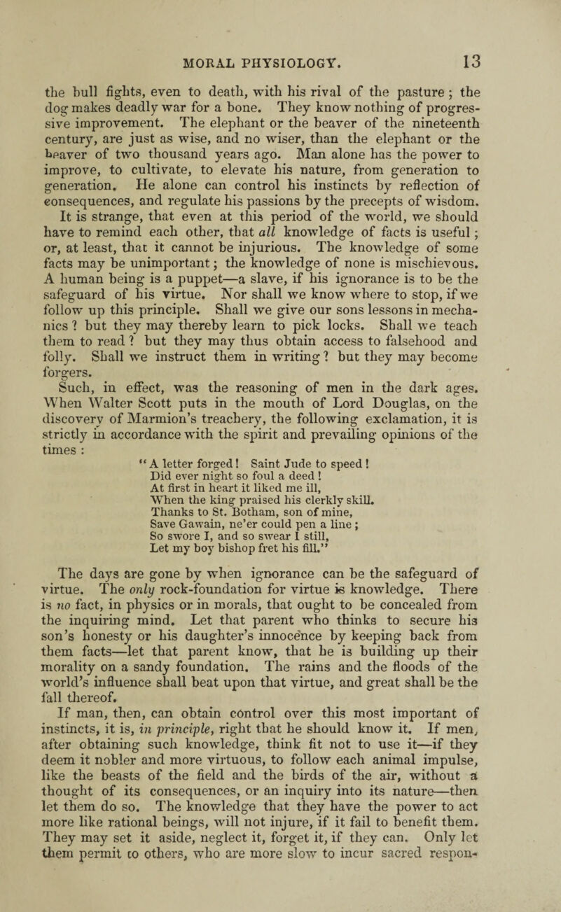 the hull fights, even to death, with his rival of the pasture ; the dog makes deadly war for a bone. They know nothing of progres¬ sive improvement. The elephant or the beaver of the nineteenth century, are just as wise, and no wiser, than the elephant or the beaver of two thousand years ago. Man alone has the power to improve, to cultivate, to elevate his nature, from generation to generation. He alone can control his instincts by reflection of consequences, and regulate his passions by the precepts of wisdom. It is strange, that even at this period of the world, we should have to remind each other, that all knowledge of facts is useful; or, at least, that it cannot be injurious. The knowledge of some facts may be unimportant; the knowledge of none is mischievous. A human being is a puppet—a slave, if his ignorance is to be the safeguard of his virtue. Nor shall we know where to stop, if we follow up this principle. Shall we give our sons lessons in mecha¬ nics ? but they may thereby learn to pick locks. Shall we teach them to read ? but they may thus obtain access to falsehood and folly. Shall we instruct them in writing 1 but they may become forgers. Such, in effect, was the reasoning of men in the dark ages. When Walter Scott puts in the mouth of Lord Douglas, on the discovery of Marmion’s treachery, the following exclamation, it is strictly in accordance with the spirit and prevailing opinions of the times : “ A letter forged! Saint Jude to speed ! Did ever night so foul a deed ! At first in heart it liked me ill, When the king praised his clerkly skill. Thanks to St. Botham, son of mine. Save Gawain, ne’er could pen a line ; So swore I, and so swear I still, Let my boy bishop fret his fill.” The days are gone by when ignorance can be the safeguard of virtue. The only rock-foundation for virtue is knowledge. There is no fact, in physics or in morals, that ought to be concealed from the inquiring mind. Let that parent who thinks to secure his son’s honesty or his daughter’s innocence by keeping back from them facts—let that parent know, that he is building up their morality on a sandy foundation. The rains and the floods of the world’s influence shall beat upon that virtue, and great shall be the fall thereof. If man, then, can obtain control over this most important of instincts, it is, in principle, right that he should know it. If men, after obtaining such knowledge, think fit not to use it—if they deem it nobler and more virtuous, to follow each animal impulse, like the beasts of the field and the birds of the air, without a thought of its consequences, or an inquiry into its nature—then let them do so. The knowledge that they have the power to act more like rational beings, will not injure, if it fail to benefit them. They may set it aside, neglect it, forget it, if they can. Only let them permit to others, who are more slow to incur sacred respon-