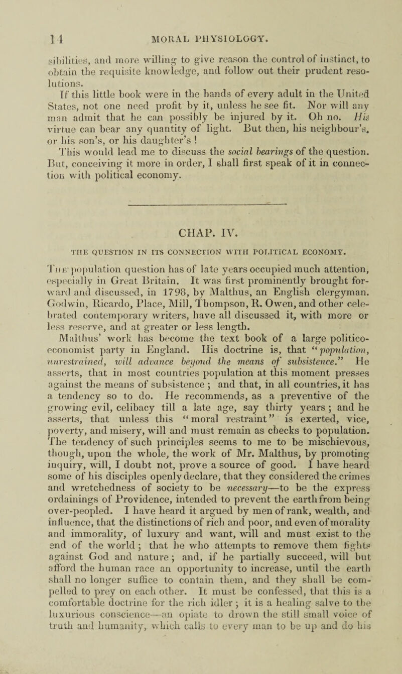 sibilities, and more willing to give reason the control of instinct., to obtain the requisite knowledge, and follow out their prudent reso¬ lutions. If this little book were in the hands of every adult in the United States, not one need profit by it, unless he see fit. Nor will any man admit that he con possibly be injured by it. Oh no. His virtue can bear any quantity of light. But then, his neighbour’s, or bis son’s, or his daughter’s ! This would lead me to discuss the social bearings of the question. But, conceiving it more in order, I shall first speak of it in connec¬ tion with political economy. CHAP. IV. THE QUESTION IN ITS CONNECTION WITH POLITICAL ECONOMY. The population question has of late years occupied much attention, especially in Great Britain. It was first prominently brought for¬ ward and discussed, in 1798, by Malthus, an English clergyman. Godwin, Ricardo, Place, Mill, Thompson, R. Owen, and other cele¬ brated contemporary writers, have all discussed it, with more or less reserve, and at greater or less length. Malthus’ work lias become the text book of a large politico- economist party in England. His doctrine is, that “population, unrestrained, will advance beyond the means of subsistenceHe asserts, that in most countries population at this moment presses against the means of subsistence ; and that, in all countries, it has a tendency so to do. He recommends, as a preventive of the growing evil, celibacy till a late age, say thirty years ; and he asserts, that unless this “ moral restraint ” is exerted, vice, poverty, and misery, will and must remain as checks to population. rI’he tendency of such principles seems to me to be mischievous, though, upon the whole, the work of Mr. Malthus, by promoting inquiry, will, I doubt not, prove a source of good. 1 have heard some of his disciples openly declare, that they considered the crimes and wretchedness of society to be necessary—to be the express ordainings of Providence, intended to prevent the earth from being over-peopled. I have heard it argued by men of rank, wealth, and influence, that the distinctions of rich and poor, and even of morality and immorality, of luxury and want, will and must exist to the end of the world ; that lie who attempts to remove them fights against God and nature; and, if he partially succeed, will but afford the human race an opportunity to increase, until the earth shall no longer suffice to contain them, and they shall be com¬ pelled to prey on each other. It must be confessed, that this is a comfortable doctrine for the rich idler; it is a healing salve to the luxurious conscience—an opiate to drown the still small voice of truth and humanity, which calls to every man to be up and do his