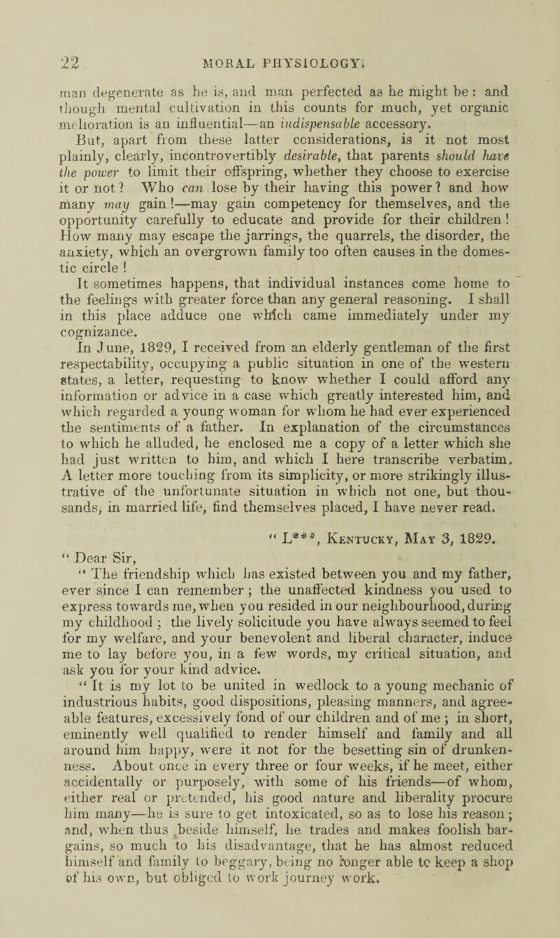 man degenerate as he is, and man perfected as he might be: and though mental cultivation in this counts for much, yet organic melioration is an influential—an indispensable accessory. But, apart from these latter considerations, is it not most plainly, clearly, incontrovertibly desirable, that parents should leave the power to limit their offspring, whether they choose to exercise it or not ? Who can lose by their having this power 1 and how many way gain!—may gain competency for themselves, and the opportunity carefully to educate and provide for their children ! flow many may escape the jarrings, the quarrels, the disorder, the anxiety, which an overgrown family too often causes in the domes¬ tic circle ! It sometimes happens, that individual instances come home to the feelings with greater force than any general reasoning. I shall in this place adduce one which came immediately under my cognizance. In June, 1829, I received from an elderly gentleman of the first respectability, occupying a public situation in one of the western states, a letter, requesting to know whether I could afford any information or advice in a case which greatly interested him, and which regarded a young woman for whom he had ever experienced the sentiments of a father. In explanation of the circumstances to which he alluded, he enclosed me a copy of a letter which she had just written to him, and which I here transcribe verbatim. A letter more touching from its simplicity, or more strikingly illus¬ trative of the unfortunate situation in which not one, but thou¬ sands, in married life, find themselves placed, I have never read. “ L***, Kentucky, May 3, 1829. “ Dear Sir, “ The friendship which has existed between you and my father, ever since I can remember; the unaffected kindness you used to express towards me, when you resided in our neighbourhood, during my childhood ; the lively solicitude you have always seemed to feel for my welfare, and your benevolent and liberal character, induce me to lay before you, in a few words, my critical situation, and ask you for your kind advice. “ It is my lot to be united in wedlock to a young mechanic of industrious habits, good dispositions, pleasing manners, and agree¬ able features, excessively fond of our children and of me ; in short, eminently well qualified to render himself and family and all around him happy, were it not for the besetting sin of drunken¬ ness. About once in every three or four weeks, if he meet, either accidentally or purposely, with some of his friends—of whom, either real or pretended, his good nature and liberality procure him many—he is sure to get intoxicated, so as to lose his reason ; and, when thus ^beside himself, he trades and makes foolish bar¬ gains, so much to his disadvantage, that he has almost reduced himself and family to beggary, being no longer able tc keep a shop of his own, but obliged to work journey work.