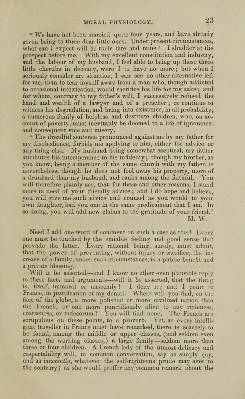 ‘23  We have not been married, quite four years, and have already given being to three dear little ones. Under present circumstances, what can 1 expect will be their fate and mine? I shudder at the prospect before me. With my excellent constitution and industiy, and the labour of my husband, I feel able to bring up these three little cherubs in decency, were T to have no more ; but when I seriously consider my situation, I can see no other alternative left for me, than to tear myself away from a man who, though addicted to occasional intoxication, would sacrifice his life for my sake ; and for whom, contrary to my father’s will, I successively refused the hand and wealth of a lawyer and of a preacher ; or continue to witness his degradation, and bring into existence, in all probability, a numerous family of helpless and destitute children, who, on ac¬ count of poverty, must inevitably be doomed to a life of ignorance, and consequent vice and misery. “ The dreadful sentence pronounced against me by my father for my disobedience, forbids me applying to him, either for advice or any thing else. My husband being somewhat sceptical, my father attributes his intemperance to his infidelity; though my brother, as you know, being a member of the same church with my father, is nevertheless, though he does not fool away his property, more of a drunkard than my husband, and ranks among the faithful. You will therefore plainly see, that for these and other reasons, I stand more in need of your friendly advice ; and I do hope and believe, you will give me such advice and counsel as you would to your own daughter, had you one in the same predicament that I am. In so doing, you will add new claims to the gratitude of your friend.” M. W. Need I add one word of comment on such a case as this? Every one must be touched by the amiable feeling and good sense that pervade the letter. Every rational being, surely, must admit, that the power of preventing, without injury or sacrifice, the in¬ crease of a family, under such circumstances, is a public benefit and a private blessing. Will it be asserted—and I know no other even plausible reply to these facts and arguments—will it be asserted, that the thing is, itself, immoral or unseemly ? I deny it; and I point to France, in justification of my denial. Where will you find, 011 the face of the globe, a more polished or more civilized nation than the French, or one more punctiliously alive to any rudeness, coarseness, or indecorum ? You will find none. The French are scrupulous on these points, to a proverb. Yet, as every intelli¬ gent traveller in France must have remarked, there is scarcely to be found, among the middle or upper classes, (and seldom even among the working classes,) a large family—seldom more than three or four children. A French lady of the utmost delicacy and respectability will, in common conversation, say as simply (ay, and as innocently, whatever the self-righteous prude may aver to the contrary) as she would proffer any common remark about the
