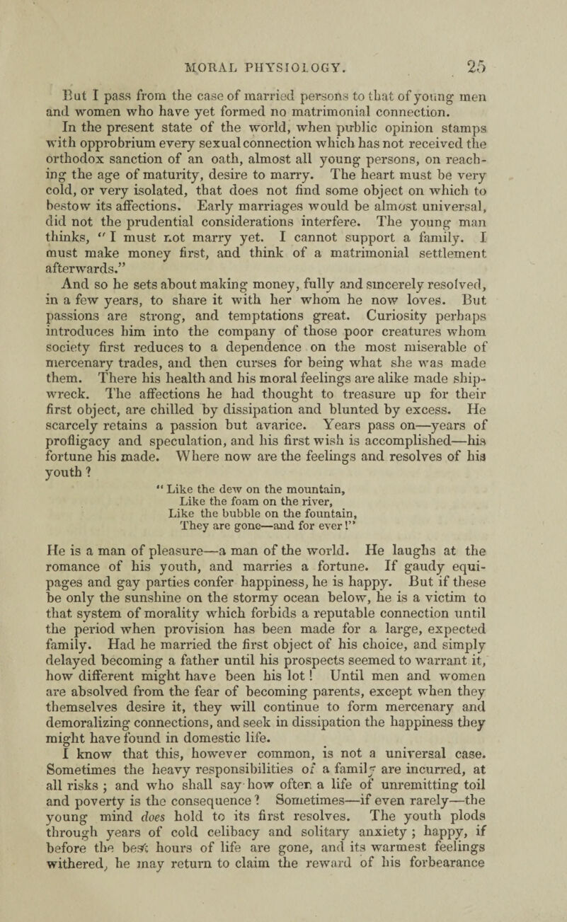 Bat I pass from the case of married persons to that of young men and women who have yet formed no matrimonial connection. In the present state of the world, when public opinion stamps with opprobrium every sexual connection which has not received the orthodox sanction of an oath, almost all young persons, on reach¬ ing the age of maturity, desire to marry. The heart must be very cold, or very isolated, that does not find some object on which to bestow its affections. Early marriages would be almost universal, did not the prudential considerations interfere. The young man thinks,  I must not marry yet. I cannot support a family. I must make money first, and think of a matrimonial settlement afterwards.” And so he sets about making money, fully and sincerely resolved, in a few years, to share it with her whom he now loves. But passions are strong, and temptations great. Curiosity perhaps introduces him into the company of those poor creatures whom society first reduces to a dependence on the most miserable of mercenary trades, and then curses for being what she was made them. There his health and his moral feelings are alike made ship¬ wreck. The affections he had thought to treasure up for their first object, are chilled by dissipation and blunted by excess. He scarcely retains a passion but avarice. Years pass on—years of profligacy and speculation, and his first wish is accomplished—his fortune his made. Where now are the feelings and resolves of his youth 1  Like the dew on the mountain. Like the foam on the river, Like the bubble on the fountain. They are gone—and for ever'.” He is a man of pleasure—a man of the world. He laughs at the romance of his youth, and marries a fortune. If gaudy equi¬ pages and gay parties confer happiness, he is happy. But if these be only the sunshine on the stormy ocean below, he is a victim to that system of morality which forbids a reputable connection until the period when provision has been made for a large, expected family. Had he married the first object of his choice, and simply delayed becoming a father until his prospects seemed to warrant it, how different might have been his lot! Until men and women are absolved from the fear of becoming parents, except when they themselves desire it, they will continue to form mercenary and demoralizing connections, and seek in dissipation the happiness they might have found in domestic life. I know that this, however common, is not a universal case. Sometimes the heavy responsibilities of a family are incurred, at all risks ; and who shall say how ofter a life of unremitting toil and poverty is the consequence ? Sometimes—if even rarely—the young mind does hold to its first resolves. The youth plods through years of cold celibacy and solitary anxiety ; happy, if before the besfc hours of life are gone, and its warmest feelings withered, he may return to claim the reward of his forbearance