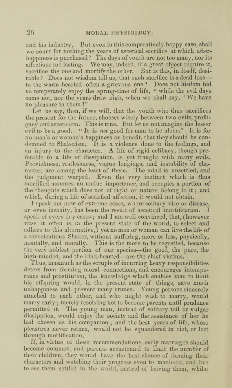 and his industry, But even in this comparatively happy case, shall we count for nothing the years of ascetical sacrifice at which after- happiness is purchased ? The days of youth are not too many, nor its affections too lasting. We may, indeed, if a great object require it, sacrifice the one and mortify the other. But is this, in itself, desi¬ rable ] Does not wisdom tell us, that such sacrifice is a dead loss— to the warm-hearted often a grievous one ? Does not hisdom bid us temperately enjoy the spring-time of life, “ while the evil days come not, nor the years draw nigh, when we shall say, ‘ We have no pleasure in them ?” Let us say, then, if we will, that the youth who thus sacrifices the present for the future, chooses wisely between two evils, profli¬ gacy and asceticism. This is true. But let us not imagine the lesser evil to be a good. “ It is not good for man to be alone.” It is for no man’s or woman’s happiness or benefit, that they should be con¬ demned to Shakerism. It is a violence done to the feelings, and an injury to the character. A life of rigid celibacy, though pre¬ ferable to a life of dissipation, is yet fraught with many evils. Peevishness, restlessness, vague longings, and instability of cha¬ racter, are among the least of these. The mind is unsettled, and the judgment warped. Even the very instinct which is thus mortified assumes an undue importance, and occupies a portion of the thoughts which does not of right or nature belong to it; and which, during a life of satisfied affection, it would not obtain. I speak not now of extreme cases, where solitary vice or disease, or even insanity, has been the result of ascetical mortification. I speak of every day cases ; and I am well convinced, that, (however wise it often is, in the present state of the world, to select and adhere to this alternative,) yet no man or woman can live the life of a conscientious Shaker, without suffering, more or less, physically, mentally, and morally. This is the more to be regretted, because the very noblest portion of our species—the good, the pure, the high-minded, and the kind-hearted—are the chief victims. Thus, inasmuch as the scruple of incurring heavy responsibilities deters from forming moral connections, and encourages intempe¬ rance and prostitution, the knowledge which enables man to limit his offspring would, in the present state of tilings, save much unhappiness and prevent many crimes. Young persons sincerely attached to each other, and who might wish to marry, would many early ; merely resolving not to become parents until prudence permitted it. The young man, instead of solitary toil or vulgar dissipation, would enjoy the society and the assistance of her ho had chosen as his companion ; and the best years of life, whose pleasures never return, would not be squandered in riot, or lost through mortification. If, in virtue of these recommendations, early marriages should become common, and parents accustomed to limit the number of their children, they would have the best chance of forming their characters and watching their progress even to manhood, and live to see them settled in the world, instead of leaving them, whilst