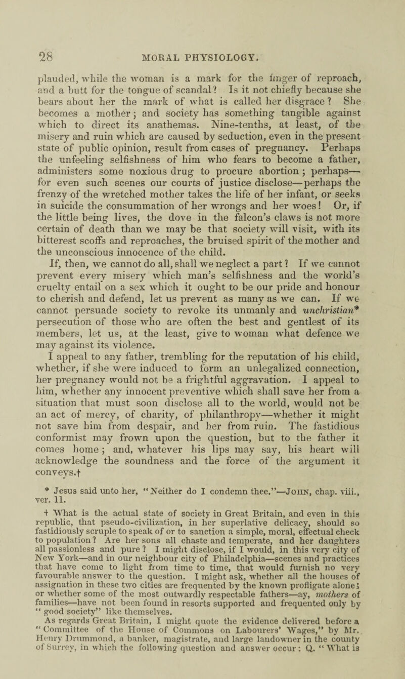 plaucled, while the woman is a mark for the finger of reproach, and a butt for the tongue of scandal? Is it not chiefly because she bears about her the mark of what is called her disgrace ? She becomes a mother; and society has something tangible against which to direct its anathemas. Nine-tentli3, at least, of the misery and ruin which are caused by seduction, even in the present state of public opinion, result from cases of pregnancy. Perhaps the unfeeling selfishness of him who fears to become a father, administers some noxious drug to procure abortion ; perhaps— for even such scenes our courts of justice disclose—perhaps the frenzy of the wretched mother takes the life of her infant, or seeks in suicide the consummation of her wrongs and her woes! Or, if the little being lives, the dove in the falcon’s claws is not more certain of death than we may be that society will visit, with its bitterest scoffs and reproaches, the bruised spirit of the mother and the unconscious innocence of the child. If, then, we cannot do all, shall we neglect a part 1 If we cannot prevent every misery which man’s selfishness and the world’s cruelty entail on a sex which it ought to be our pride and honour to cherish and defend, let us prevent as many as we can. If we cannot persuade society to revoke its unmanly and unchristian* persecution of those who are often the best and gentlest of its members, let us, at the least, give to woman what defence we may against its violence. I appeal to any father, trembling for the reputation of his child, whether, if she were induced to form an unlegalized connection, her pregnancy would not be a frightful aggravation. I appeal to him, whether any innocent preventive which shall save her from a situation that must soon disclose all to the world, would not be an act of mercy, of charity, of philanthropy—whether it might not save him from despair, and her from ruin. The fastidious conformist may frown upon the question, but to the father it comes home ; and, whatever his lips may say, his heart will acknowledge the soundness and the force of the argument it convevs.t * Jesus said unto her, “Neither do I condemn thee.”—John, chap, viii., ver. 11. 1 What is the actual state of society in Great Britain, and even in this republic, that pseudo-civilization, in her superlative delicacy, should so fastidiously scruple to speak of or to sanction a simple, moral, effectual check to population 1 Are her sons all chaste and temperate, and her daughters all passionless and pure ? I might disclose, if 1 would, in this very city of New York—and in our neighbour city of Philadelphia—scenes and practices that have come to light from time to time, that would furnish no very favourable answer to the question. I might ask, whether all the houses of assignation in these two cities are frequented by the known profligate alone J or whether some of the most outwardly respectable fathers—ay, mothers of families—have not been found in resorts supported and frequented only by “ good society” like themselves. As regards Great Britain, I might quote the evidence delivered before a “ Committee of the House of Commons on Labourers’ Wa^es,” by Mr. Henry Drummond, a banker, magistrate, and large landowner in the county of Surrey, in which the following question and answer occur: Q. “What i3