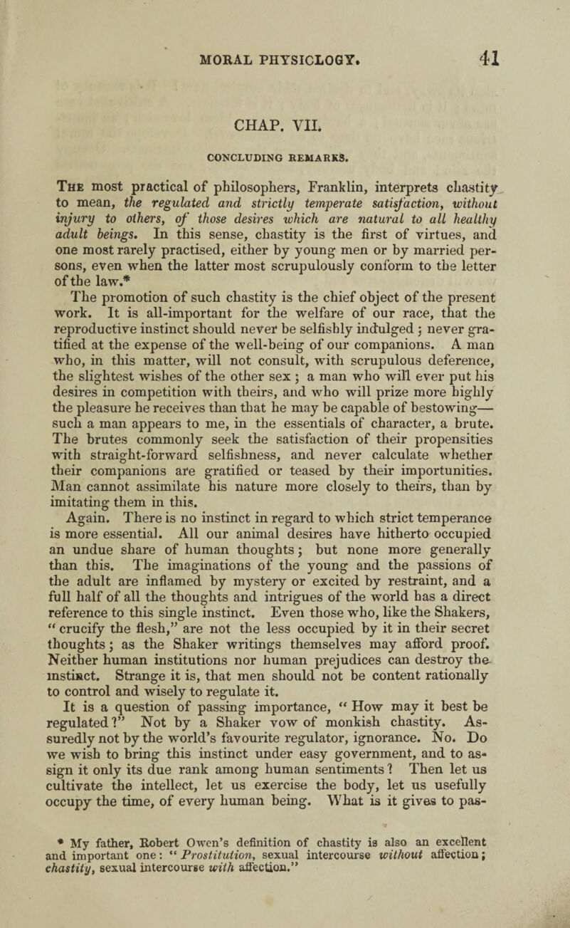 CHAP. VII. CONCLUDING REMARKS. The most practical of philosophers, Franklin, interprets chastity to mean, the regulated and strictly temperate satisfaction, without injury to others, of those desires which are natural to all healthy adult beings. In this sense, chastity is the first of virtues, and one most rarely practised, either by young men or by married per¬ sons, even when the latter most scrupulously conform to the letter of the law.* The promotion of such chastity is the chief object of the present work. It is all-important for the welfare of our race, that the reproductive instinct should never be selfishly indulged ; never gra¬ tified at the expense of the well-being of our companions. A man who, in this matter, will not consult, with scrupulous deference, the slightest wishes of the other sex ; a man who will ever put his desires in competition with theirs, and who will prize more highly the pleasure he receives than that he may be capable of bestowing— such a man appears to me, in the essentials of character, a brute. The brutes commonly seek the satisfaction of their propensities with straight-forward selfishness, and never calculate whether their companions are gratified or teased by their importunities. Man cannot assimilate his nature more closely to theirs, than by imitating them in this. Again. There is no instinct in regard to which strict temperance is more essential. All our animal desires have hitherto occupied an undue share of human thoughts; but none more generally than this. The imaginations of the young and the passions of the adult are inflamed by mystery or excited by restraint, and a full half of all the thoughts and intrigues of the world has a direct reference to this single instinct. Even those who, like the Shakers, “ crucify the flesh,” are not the less occupied by it in their secret thoughts; as the Shaker writings themselves may afford proof. Neither human institutions nor human prejudices can destroy the- mstinct. Strange it is, that men should not be content rationally to control and wisely to regulate it. It is a question of passing importance, “ How may it best be regulated?” Not by a Shaker vow of monkish chastity. As¬ suredly not by the world’s favourite regulator, ignorance. No. Do we wish to bring this instinct under easy government, and to as¬ sign it only its due rank among human sentiments ? Then let us cultivate the intellect, let us exercise the body, let us usefully occupy the time, of every human being. What is it gives to pas- * My father, Robert Owen’s definition of chastity is also an excellent and important one: “ Prostitution, sexual intercourse without affection; chastity, sexual intercourse with affection.”