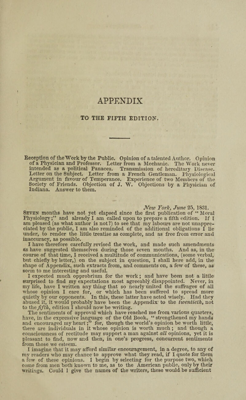 APPENDIX TO THE FIFTH EDITION. Reception of the Work by the Public. Opinion of a talented Author. Opinion of a Physician and Professor. Letter from a Mechanic. The Work never intended as a political Panacea. Transmission of hereditary Disease. Letter on the Subject. Letter from a French Gentleman. Physiological Argument in favour of Temperance. Experience of two Members of the Society of Friends. Objection of J. W. Objections by a Physician of Indiana. Answer to them. New Fork, June 25, 1831. Seven months have not yet elapsed since the first publication of “ Moral Physiologyand already I am called upon to prepare a fifth edition. If I am pleased (as what author is not?) to see that my labours are not unappre¬ ciated by the public, I am also reminded of the additional obligations I lie under, to render the little treatise as complete, and as free from error and inaccuracy, as possible. I have therefore carefully revised the work, and made such amendments as have suggested themselves during those seven months. And as, in the course of that time, I received a multitude of communications, (some verbal, but chiefly by letter,) on the subject in question, I shall here add, in the shape of Appendix, such extracts from, and comments on, a few of these, as seem to me interesting and useful. I expected much opprobrium for the work; and have been not a little surprised to find my expectations most agreeably disappointed. Never, in my life, have I written any thing that so nearly united the suffrages of all whose opinion I care for, or which has been suffered to spread more quietly by our opponents. In this, these latter have acted wisely. Had they abused it, it would probably have been the Appendix' to the twentieth, not to the fifth, edition I should now be ■writing. The sentiments of approval which have reached me from various quarters, have, in the expressive language of the Old Book, “ strengthened my hands and encouraged my heartfor, though the world’s opinion be worth little, there are individuals in it whose opinion is worth much; and though a consciousness of rectitude may support a man against all opinions, yet it is pleasant to find, now and then, in one’s progress, concurrent sentiments from those we esteem. I imagine that it may afford similar encouragement, in a degree, to any of my readers who may chance to approve what they read, if I quote for them a few of these opinions. I begin by selecting for the purpose two, which come from men both known to me, as to the American public, only by their writings. Could 1 give the names of the writers, these would be sufficient