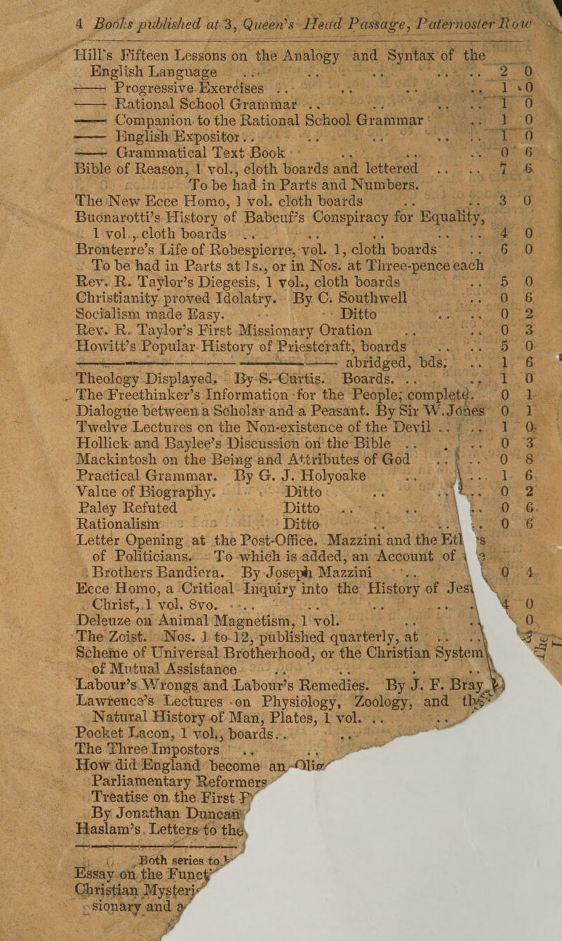 'S 2 1 i i i o H l Hill's Fifteen Lessons on the Analogy and Syntax of the English Language - Progressive Exercises .. - Rational School Grammar .. —=— Companion to the Rational School Grammar - English Expositor .. - Grammatical Text Book Bible of Reason, 1 vol., cloth boards and lettered To be had in Parts and Numbers. The New Ecce Homo, 1 vol. cloth boards Buonarotti’s History of Babeuf’s Conspiracy for Equality 1 vol , cloth boards Bronterre’s Life of Robespierre, vol. 1, cloth boards To be had in Parts at Is., or in Nos. at Three-pence each Rev. R. Taylor’s Diegesis, 1 vol., cloth boards Christianity proved Idolatry. By C. Southwell Socialism made Easy. Ditto Rev. R. Taylor’s First Missionary Oration Howitt’s Popular History of Priestcraft, boards --—— ...-- abridged, bds. Theology Displayed. By S. Curtis. Boards. .. The Freethinker’s Information for the People; complete. Dialogue between a Scholar and a Peasant. By Sir W. Jones Twelve Lectures cn the Non-existence of the Devil Hollick and Baylee’s Discussion on the Bible Mackintosh on the Being and Attributes of God .. ’ Practical Grammar. By G. J. Holyoake .. \ . Value of Biography. Ditto .. .. ? Paley Refuted Ditto Rationalism Ditto Letter Opening at the Post-Office. Mazzini and the Etl of Politicians. To which is added, an Account of \ Brothers Bandiera. By Joseph Mazzini Ecce Homo, a Critical Inquiry into the History of Jes\ Christ, 1 vol. 8vo. .. .. .. ... Deleuze on Animal Magnetism, 1 vol. The Zoist. Nos. 1 to 12, jrublished quarterly, at Scheme of Universal Brotherhood, or the Christian System'^ of Mutual Assistance .. .. . V Labour’s Wrongs and Labour’s Remedies. By J. F. Bray ^ Lawrence’s Lectures on Physiology, Zoology, and tlyp' Natural History of Man, Plates, 1 vol. .. .. Pocket Lacon, 1 vol., boards.. .. ' The Three Impostors How did England become an Clip- Parliamentary Reformers Treatise on the First P By Jonathan Duncan Haslam’s Letters to the Both series to V Essay on the FuncpJ Christian MysferK sionarv and a 0 • 0 0 0 0 6 A 3 0 4 6 5 0 0 0 5 1 1 0 0 1 0 0 1 0 0 0 0 0 0 6 o td 3 0 6 0 1 1 0- 3 8 6 2 6 6 0 4 4 0 0