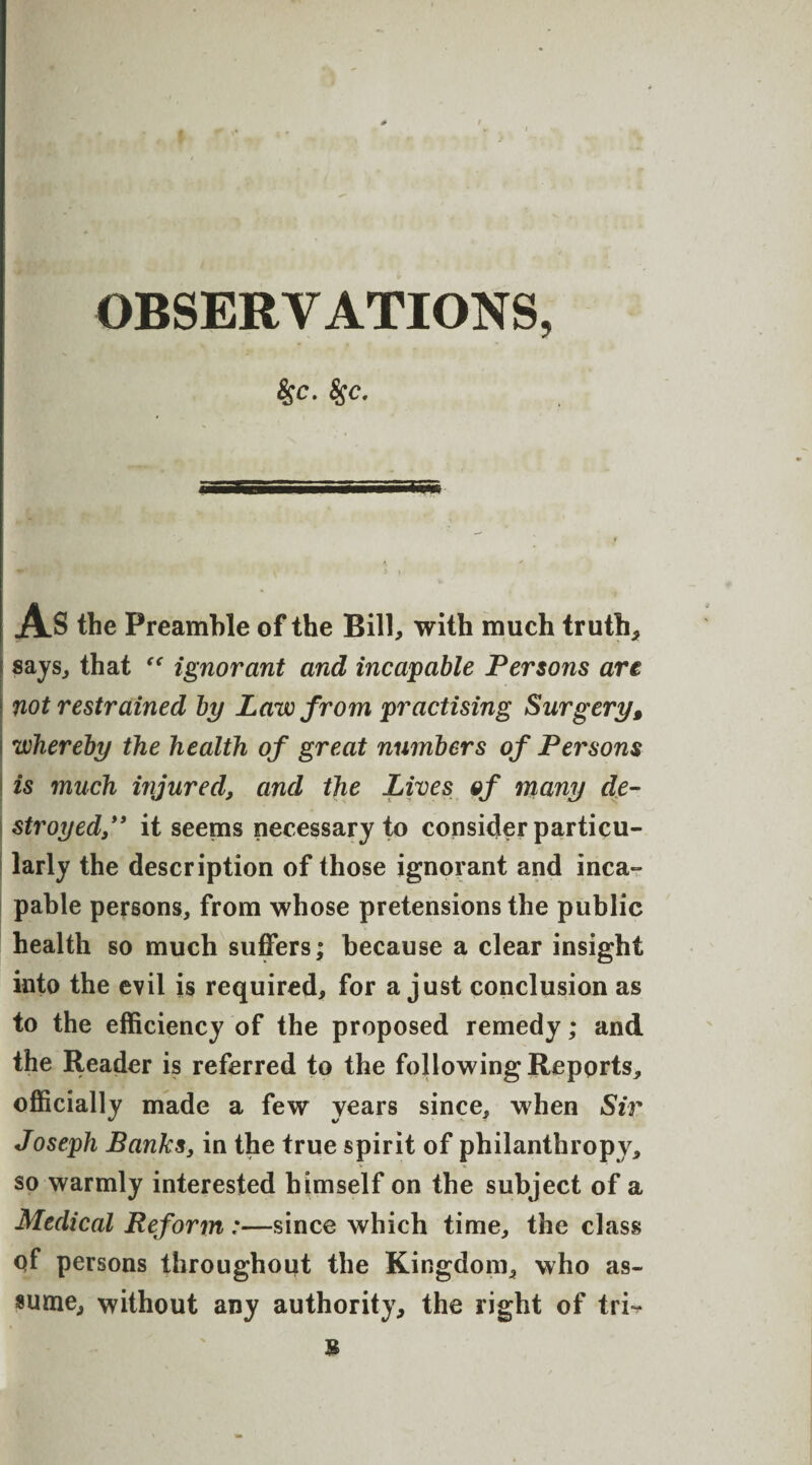 $c. 8$c. AS the Preamble of the Bill, with much truth* says* that “ ignorant and incapable Persons are not restrained by Law from practising Surgery, whereby the health of great numbers of Persons is much injured, and the Lives of many de¬ stroyed” it seems necessary to consider particu¬ larly the description of those ignorant and inca¬ pable persons, from whose pretensions the public health so much suffers; because a clear insight into the evil is required, for a just conclusion as to the efficiency of the proposed remedy; and the Reader is referred to the following Reports, officially made a few years since, when Sir Joseph Banks, in the true spirit of philanthropy, so warmly interested himself on the subject of a Medical Reform :—since which time, the class of persons throughout the Kingdom, who as¬ sume, without any authority, the right of tri^ s