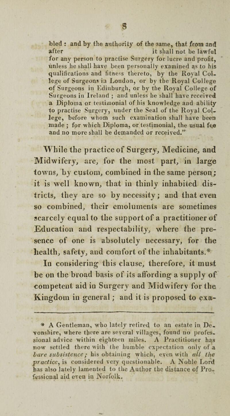 bled : and by the authority of the same, that from and after it shall not be lawful for any person to practise Surgery for lucre and profit, unless he shall have been personally examined as to his qualifications and fitness thereto, by the Royal Col¬ lege of Surgeons in London, or by the Royal College of Surgeons in Edinburgh, or by the Royal College of Surgeons in Ireland ; and unless he shall have received a Diploma or testimonial of his knowledge and ability to practise Surgery, under the Seal of the Royal Col¬ lege, before whom such examination shall have been made ; for which Diploma, or testimonial, the usual fe,e and no more shall be demanded or received.” While the practice of Surgery, Medicine, and Midwifery, are, for the most part, in large towns, hy custom, combined in the same person; it is well known, that in thinly inhabited dis¬ tricts, they are so by necessity; and that even so combined, their emoluments are sometimes scarcely equal to the support of a practitioner of Education and respectability, where the pre¬ sence of one is absolutely necessary, for the health, safety, and comfort of the inhabitants.* In considering this clause, therefore, it must he on the broad basis of its affording a supply of competent aid in Surgery and Midwifery for the Kingdom in general; and it is proposed to exa- * A Gentleman, who lately retired to an estate in De¬ vonshire, where there are several villages, found no profes¬ sional advice within eighteen miles. A Practitioner has now settled there with the humble expectation only of a bare subsistence; his obtaining which, even with all the practice, is considered very questionable. A Noble Lord has also lately lamented to the Author the distance of Pro¬ fessional aid even in Norfolk.
