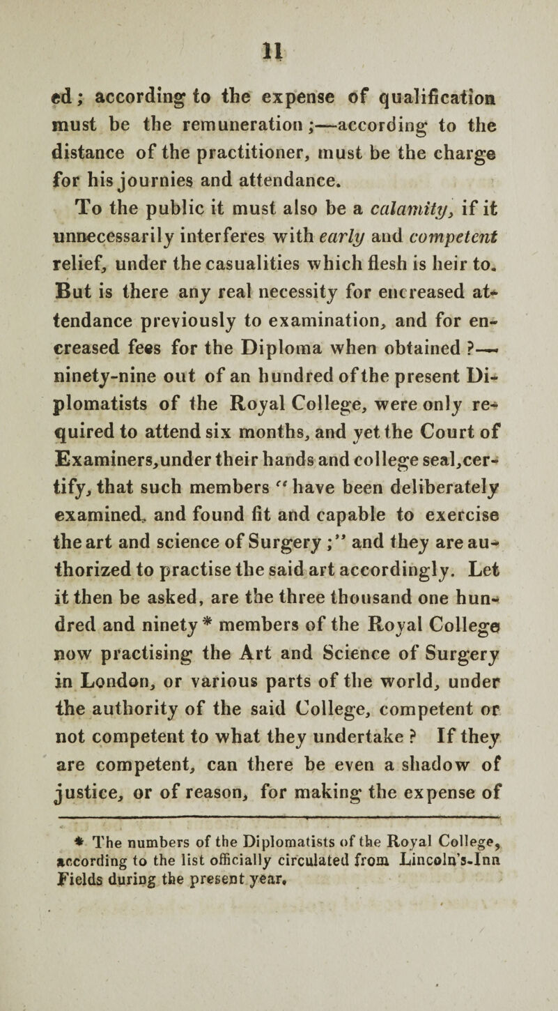 ed; according to the expense of qualification must be the remuneration;—according to the distance of the practitioner, must be the charge for his journies and attendance. To the public it must also be a calamity, if it unnecessarily interferes with early and competent relief, under the casualities which flesh is heir to. But is there any real necessity for encreased at¬ tendance previously to examination, and for en¬ creased fees for the Diploma when obtained ?— ninety-nine out of an hundred of the present Di¬ plomatists of the Royal College, were only re¬ quired to attend six months, and yet the Court of Examiners,under their hands and college seal,cer- tify, that such members have been deliberately examined, and found fit and capable to exercise the art and science of Surgery ; **. and they are au¬ thorized to practise the said art accordingly. Let it then be asked, are the three thousand one hun¬ dred and ninety* members of the Royal College now practising the Art and Science of Surgery in London, or various parts of the world, under the authority of the said College, competent or not competent to what they undertake ? If they are competent, can there be even a shadow of justice, or of reason, for making the expense of * The numbers of the Diplomatists of the Royal College, according to the list officially circulated from Lincoln’s-Inn Fields during the present year.