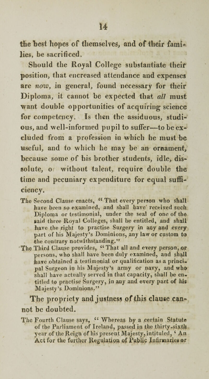 the best hopes of themselves, and of their fami- lies, be sacrificed. Should the Royal College substantiate theiT position, that encreased attendance and expenses are now, in general, found necessary for their Diploma, it cannot be expected that all must want double opportunities of acquiring science for competency. Is then the assiduous, studi¬ ous, and well-informed pupil to suffer—to be ex¬ cluded from a profession in which he must be useful, and to which he may be an ornament, because some of bis brother students, idle, dis¬ solute, o without talent, require double the time and pecuniary expenditure for equal suffi¬ ciency. The Second Clause enacts, cc That every person who shall have been so examined, and shall have' received such Diploma or testimonial, under the seal of one of the said three Royal Colleges, shall be entitled, and shall have the right to practise Surgery in any and every part of his Majesty’s Dominions, any law or custom to the contrary notwithstanding.” The Third Clause provides, a That all and every person, or persons, who shall have been duly examined, and shall have obtained a testimonial or qualification as a princi¬ pal Surgeon in his Majesty’s army or navy, and who shall have actually served in that capacity, shall be en¬ titled to practise Surgery, in any and every part of his Majesty’s Dominions.” The propriety and justness of this clause can¬ not be doubted. The Fourth Clause says, <c Whereas by a certain Statute of the Parliament of Ireland, passed in the thirty-sixth year of the Reign of his present Majesty, intituled, ‘ An Act for the further Regulation of Public Infirmaries or