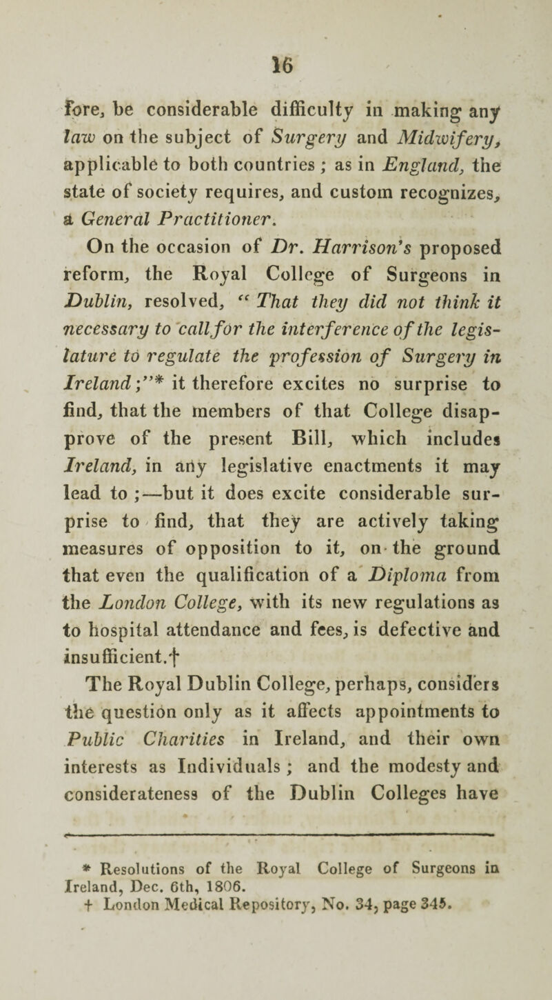 fore, be considerable difficulty in making any law on the subject of Surgery and Midwifery, applicable to both countries ; as in England, the state of society requires, and custom recognizes, a General Practitioner. On the occasion of Dr. Harrison's proposed reform, the Royal College of Surgeons in Dublin, resolved, “ That they did not think it necessary to call for the interference of the legis¬ lature to regulate the profession of Surgery in Ireland;”* it therefore excites no surprise to find, that the members of that College disap¬ prove of the present Bill, which includes Ireland, in any legislative enactments it may lead to ,*—but it does excite considerable sur¬ prise to find, that they are actively taking measures of opposition to it, on the ground that even the qualification of a Diploma from the London College, with its new regulations as to hospital attendance and fees, is defective and insufficient.f The Royal Dublin College, perhaps, considers the question only as it affects appointments to Public Charities in Ireland, and their own interests as Individuals; and the modesty and considerateness of the Dublin Colleges have --- ■ ■ ■ - ■ ■ ■ —— * Resolutions of the Royal College of Surgeons in Ireland, Dec. 6th, 1806. + London Medical Repository, No. 34, page 345.