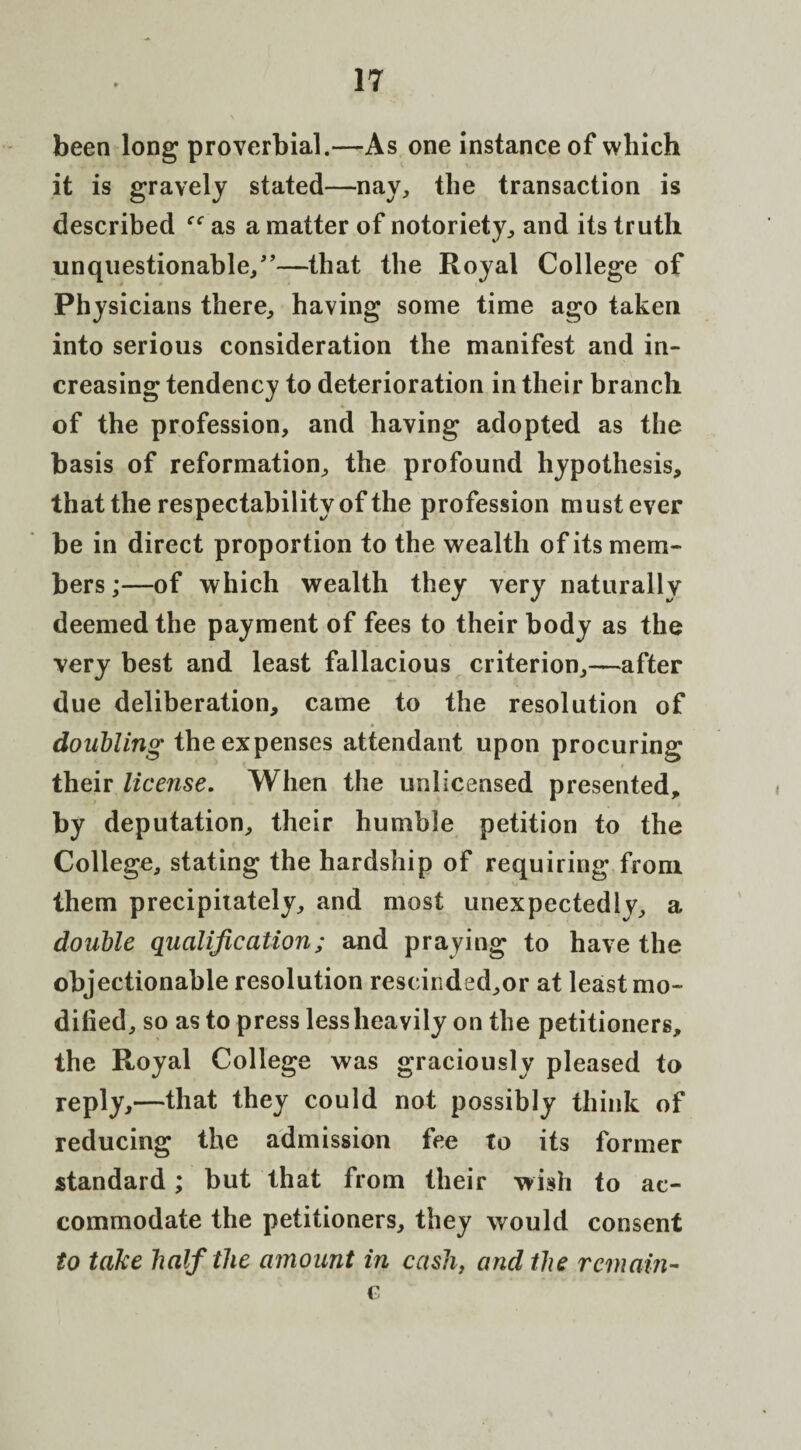 been long proverbial.—As one instance of which it is gravely stated—nay, the transaction is described as a matter of notoriety, and its truth unquestionable/'—that the Royal College of Physicians there, having some time ago taken into serious consideration the manifest and in¬ creasing tendency to deterioration in their branch of the profession, and having adopted as the basis of reformation, the profound hypothesis, that the respectability of the profession must ever be in direct proportion to the wealth of its mem¬ bers ;—of which wealth they very naturally deemed the payment of fees to their body as the very best and least fallacious criterion,—after due deliberation, came to the resolution of doubling the expenses attendant upon procuring their license. When the unlicensed presented, by deputation, their humble petition to the College, stating the hardship of requiring from them precipitately, and most unexpectedly, a double qualification; and praying to have the objectionable resolution rescinded,or at least mo¬ dified, so as to press less heavily on the petitioners, the Royal College was graciously pleased to reply,—that they could not possibly think of reducing the admission fee to its former standard; but that from their wish to ac¬ commodate the petitioners, they would consent to take half the amount in cash, and the remain- c