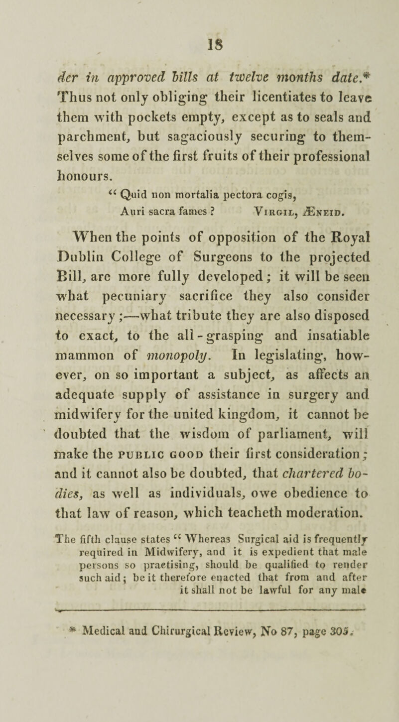 dcr in approved Mis at twelve months date * Thus not only obliging their licentiates to leave them with pockets empty, except as to seals and parchment, but sagaciously securing to them¬ selves some of the first fruits of their professional honours. Ci Quid non mortalia pectora cogis, Anri sacra fames ? Virgil, ASneid. When the points of opposition of the Royal Dublin College of Surgeons to the projected Bill, are more fully developed; it will be seen what pecuniary sacrifice they also consider necessary ;—what tribute they are also disposed to exact, to the all - grasping and insatiable mammon of monopoly. In legislating*, how¬ ever, on so important a subject, as affects an adequate supply of assistance in surgery and midwifery for the united kingdom, it cannot be doubted that the wisdom of parliament, will make the public good their first consideration ; and it cannot also be doubted, that chartered bo¬ dies, as well as individuals, owe obedience to that law of reason, which teacheth moderation. The fifth clause states c< Whereas Surgical aid is frequently required in Midwifery, and it is expedient that male persons so practising, should be qualified to render such aid; be it therefore enacted that from and after it shall not be lawful for any male •* Medical and Chirurgical Review, No 87, page 305.