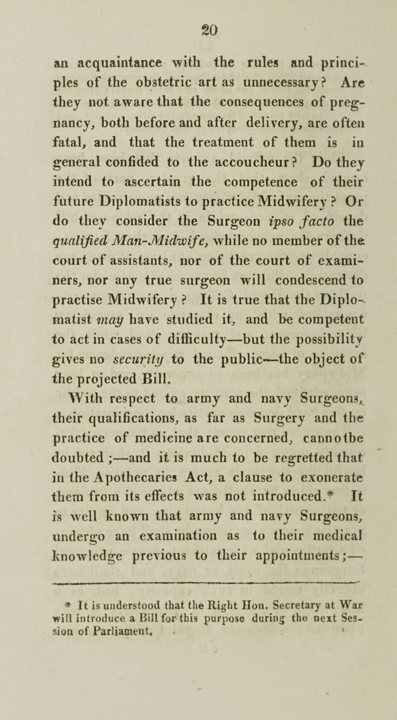 so an acquaintance with the rules and princi¬ ples of the obstetric art as unnecessary? Are they not aware that the consequences of preg¬ nancy, both before and after delivery, are often fatal, and that the treatment of them is in general confided to the accoucheur? Do they intend to ascertain the competence of their future Diplomatists to practice Midwifery ? Or do they consider the Surgeon ipso facto the qualified Man-Midwife, while no member of the court of assistants, nor of the court of exami¬ ners, nor any true surgeon will condescend to practise Midwifery ? It is true that the Diplo¬ matist may have studied it, and be competent to act in cases of difficulty—but the possibility gives no security to the public—the object of the projected Bill. With respect to army and navy Surgeons, their qualifications, as far as Surgery and the practice of medicine are concerned, cannotbe doubted ;—and it is much to be regretted that in the Apothecaries Act, a clause to exonerate them from its effects was not introduced.* It is well known that army and navy Surgeons, undergo an examination as to their medical knowledge previous to their appointments;— * It is understood that the Right lion. Secretary at War will introduce a Bill for this purpose during the next Ses¬ sion of Parliament,