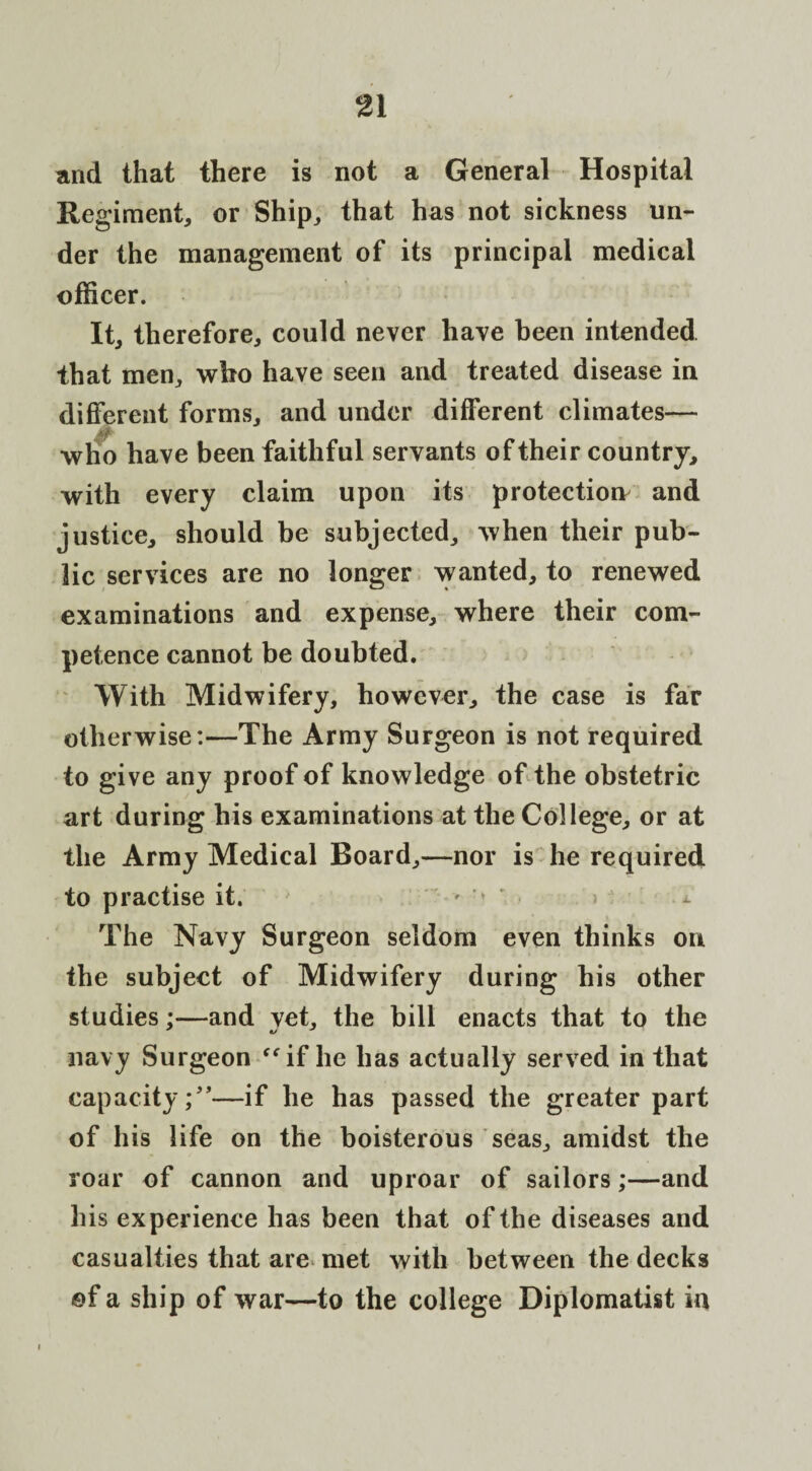 and that there is not a General Hospital Regiment, or Ship, that has not sickness un¬ der the management of its principal medical officer. It, therefore, could never have been intended that men, who have seen and treated disease in different forms, and under different climates— who have been faithful servants of their country, with every claim upon its protection and justice, should be subjected, when their pub¬ lic services are no longer wanted, to renewed examinations and expense, where their com¬ petence cannot be doubted. With Midwifery, however, the case is far otherwise:—The Army Surgeon is not required to give any proof of knowledge of the obstetric art during his examinations at the College, or at the Army Medical Board,—nor is he required to practise it. * ' , > i. The Navy Surgeon seldom even thinks ou the subject of Midwifery during his other studies ;•—and vet, the bill enacts that to the navy Surgeon “if he has actually served in that capacity;”—if he has passed the greater part of his life on the boisterous seas, amidst the roar of cannon and uproar of sailors;—and his experience has been that of the diseases and casualties that are met with between the decks of a ship of war—to the college Diplomatist in