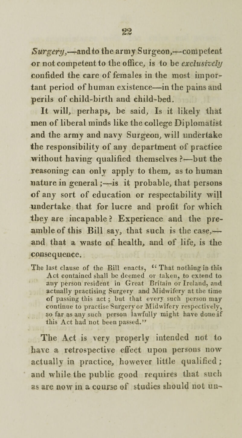 Surgery,—and to the army Surgeon,—competent or not competent to the office, is to be exclusively confided the care of females in the most impor¬ tant period of human existence—in the pains and perils of child-birth and child-bed. It will, perhaps, be said. Is it likely that men of liberal minds like the college Diplomatist and the army and navy Surgeon, will undertake the responsibility of any department of practice without having qualified themselves ?—but the reasoning can only apply to them, as to human nature in general;—is it probable, that persons of any sort of education or respectability will undertake that for lucre and profit for which they are incapable ? Experience and the pre¬ amble of this Bill say, that such is the case,— and that a waste of health, and of life, is the consequence. The last clause of the Bill enacts, 6i That nothing in this Act contained shall be deemed or taken, to extend to any person resident in Great Britain or Ireland, and actually practising Surgery and Midwifery at the time of passing this act; but that every such person may continue to practise Surgery or Midwifery respectively, so far as any such person lawfully might have done if this Act had not been passed.” The Act is very properly intended not to have a retrospective effect upon persons now actually in practice, however little qualified; and while the public good requires that such as are now in a course of studies should not uu-