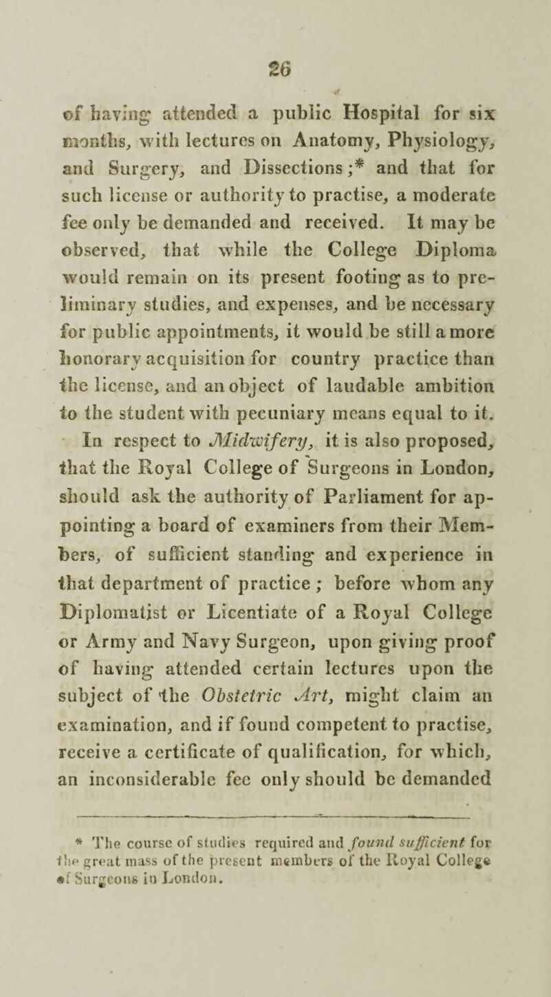 of having' attended a public Hospital for six months, with lectures on Anatomy, Physiology, and Surgery, and Dissections ;* and that for such license or authority to practise, a moderate fee only be demanded and received. It may be observed, that while the College Diploma would remain on its present footing as to pre¬ liminary studies, and expenses, and be necessary for public appointments, it would be still a more honorary acquisition for country practice than the license, and an object of laudable ambition to the student with pecuniary means equal to it. In respect to Midwifery, it is also proposed, that the Royal College of Surgeons in London, should ask the authority of Parliament for ap¬ pointing a board of examiners from their Mem¬ bers, of sufficient standing and experience in that department of practice ; before whom any Diplomatist or Licentiate of a Royal College or Army and Navy Surgeon, upon giving proof of having attended certain lectures upon the subject of the Obstetric Art, might claim an examination, and if found competent to practise, receive a certificate of qualification, for which, an inconsiderable fee only should be demanded * The course of studies required and found sufficient for fhe great mass of the present members of the Royal College «:Surgeons in London.
