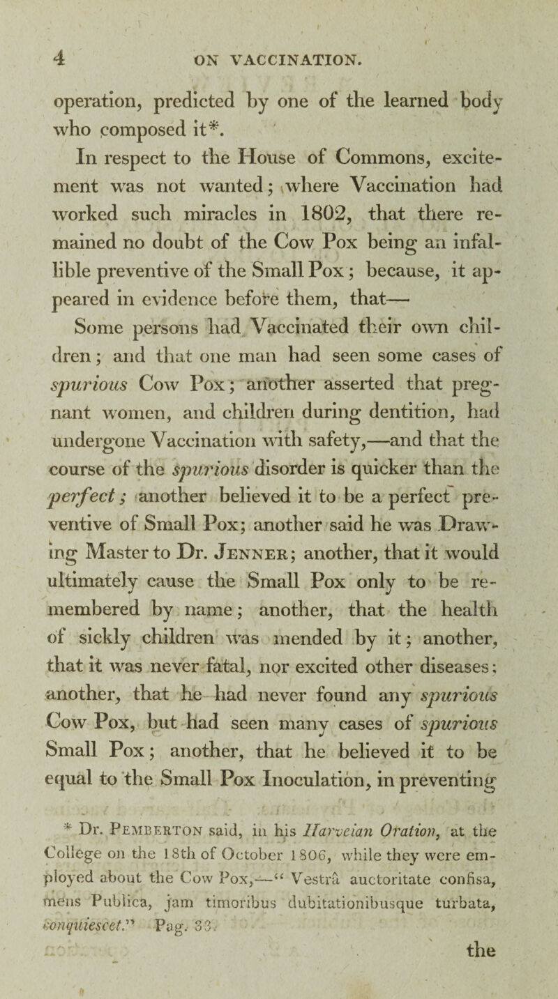 4 ON VACCINATION. operation, predicted by one of the learned body who composed it*. In respect to the House of Commons, excite¬ ment was not wanted; \where Vaccination had worked such miracles in 1802, that there re¬ mained no doubt of the Cow Pox being an infal¬ lible preventive of the Small Pox; because, it ap¬ peared in evidence before them, that— Some persons had Vaccinated their own chil¬ dren ; and that one man had seen some cases of spurious Cow Pox; another asserted that preg¬ nant women, and children during dentition, had undergone Vaccination with safety,—and that the course of the spurious disorder is quicker than the perfect; another believed it to be a perfect pre ¬ ventive of Small Pox; another said he was .Draw¬ ing Master to Dr. Jenner; another, that it would ultimately cause the Small Pox only to be re¬ membered by name; another, that the health of sickly children vTas mended by it; another, that it wtls never fatal, nor excited other diseases: another, that he had never found any spurious Cow Pox, but had seen many cases of spurious Small Pox; another, that he believed it to be equal to the Small Pox Inoculation, in preventing r f. / w r ft ' ' I - I I * Dr. Pemberton said, in his llarveia?i Oration, at the College on the 18th of October 1806, while they were em¬ ployed about the Cow Fox,—u Vestra auctoritate confisa, mens Pubhca, jam timoribus dubitationibusque turbata, konquiescetPag, 33. x. .*• ».• J the