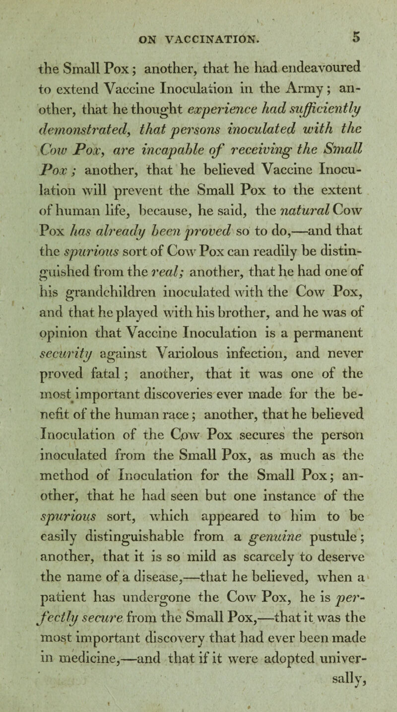 the Small Pox; another, that he had endeavoured to extend Vaccine Inoculation in the Army; an¬ other, that he thought experience had sufficiently demonstrated, that persons inoculated with the Cow JPoXy are incapable of receiving the Small Pox ; another, that he believed Vaccine Inocu¬ lation will prevent the Small Pox to the extent of human life, because, he said, the natural Cow Pox has already been proved so to do,—and that the spurious sort of Cow Pox can readily he distin¬ guished from the real; another, that he had one of his grandchildren inoculated with the Cow Pox, and that he played with his brother, and he was of opinion that Vaccine Inoculation is a permanent security against Variolous infection, and never proved fatal; another, that it was one of the most important discoveries ever made for the be¬ nefit of the human race; another, that he believed Inoculation of the C,ow Pox secures the person inoculated from the Small Pox, as much as the method of Inoculation for the Small Pox; an¬ other, that he had seen but one instance of the spurious sort, which appeared to him to be easily distinguishable from a genuine pustule; another, that it is so mild as scarcely to deserve the name of a disease,—that he believed, when a patient has undergone the Cow Pox, he is per¬ fectly secure from the Small Pox,—that it was the most important discovery that had ever been made in medicine,—and that if it were adopted univer-